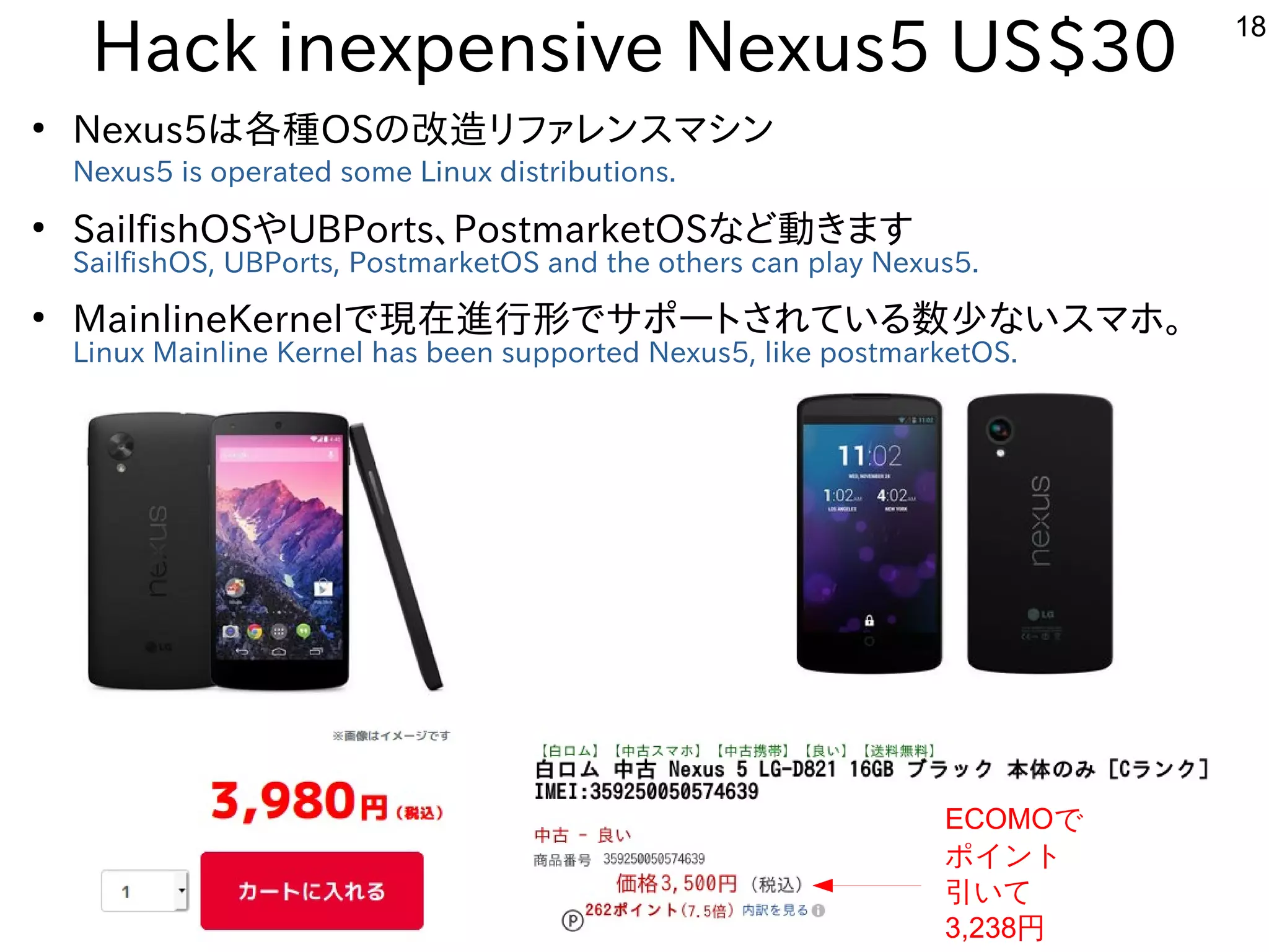 18
Hack inexpensive Nexus5 US$30
●
Nexus5は各種OSの改造リファレンスマシン
Nexus5 is operated some Linux distributions.
●
SailfishOSやUBPorts、PostmarketOSなど動きます
SailfishOS, UBPorts, PostmarketOS and the others can play Nexus5.
●
MainlineKernelで現在進行形でサポートされている数少ないスマホ。
Linux Mainline Kernel has been supported Nexus5, like postmarketOS.
ECOMOで
ポイント
引いて
3,238円
 