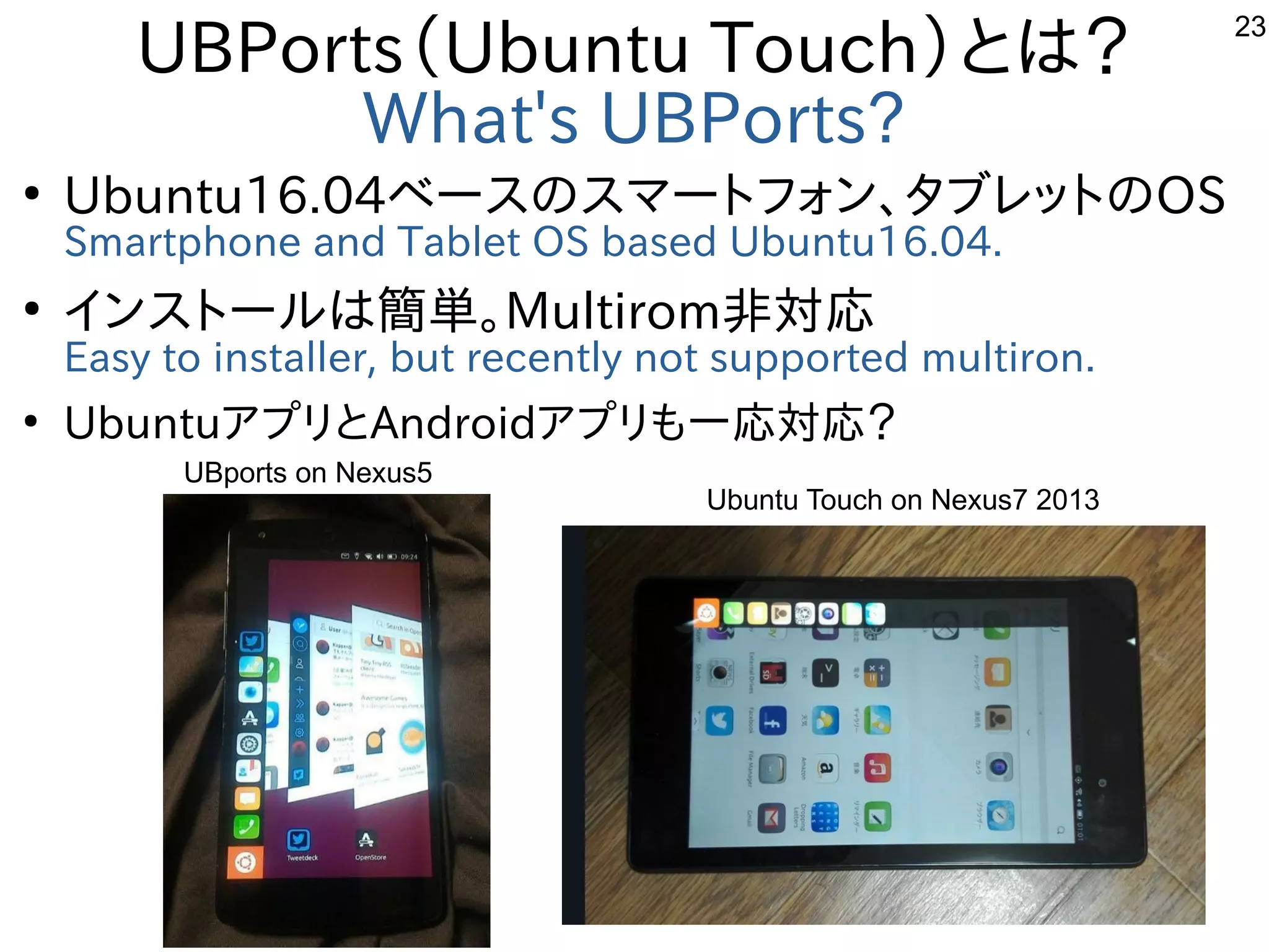 23
UBPorts（Ubuntu Touch）とは？
What's UBPorts?
●
Ubuntu16.04ベースのスマートフォン、タブレットのOS
Smartphone and Tablet OS based Ubuntu16.04.
●
インストールは簡単。Multirom非対応
Easy to installer, but recently not supported multiron.
●
UbuntuアプリとAndroidアプリも一応対応？　
UBports on Nexus5
Ubuntu Touch on Nexus7 2013
 