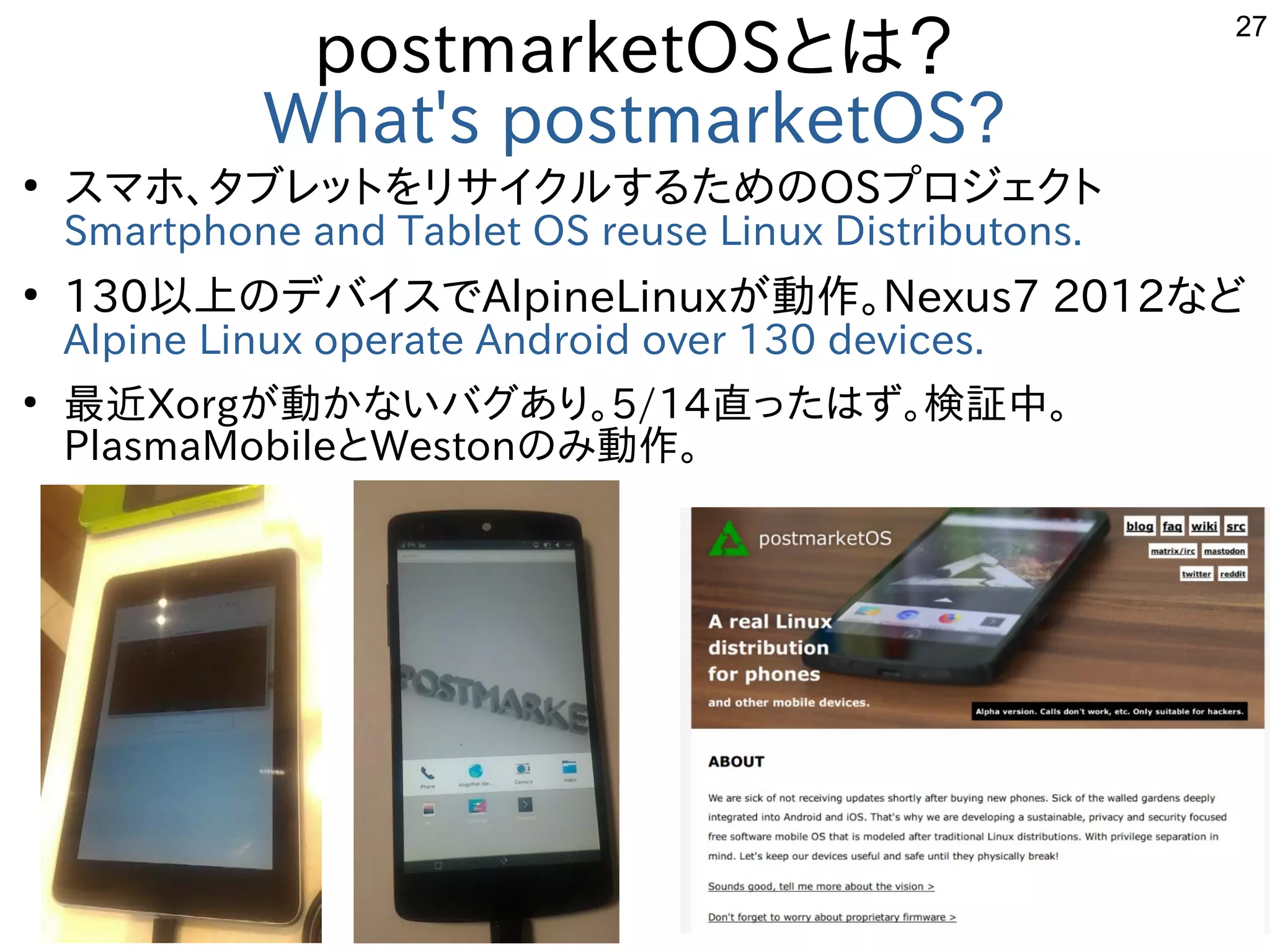 27
postmarketOSとは？
What's postmarketOS?
●
スマホ、タブレットをリサイクルするためのOSプロジェクト
Smartphone and Tablet OS reuse Linux Distributons.
●
130以上のデバイスでAlpineLinuxが動作。Nexus7 2012など
Alpine Linux operate Android over 130 devices.
●
最近Xorgが動かないバグあり。5/14直ったはず。検証中。
PlasmaMobileとWestonのみ動作。
　
 