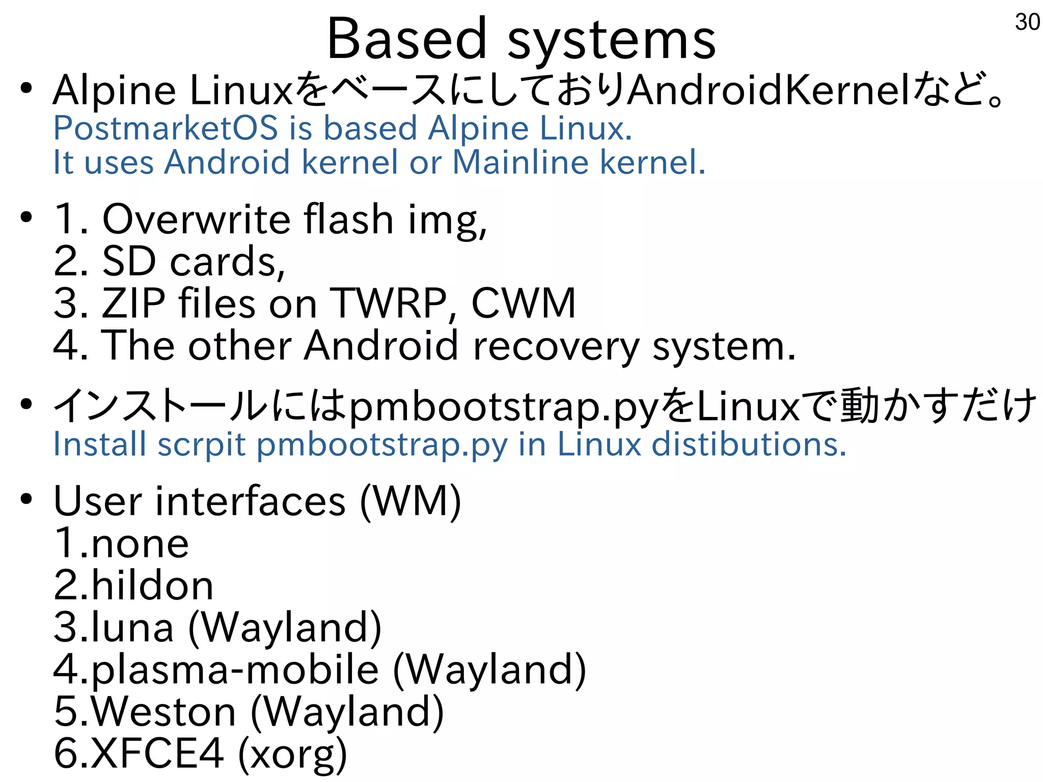 30
Based systems
●
Alpine LinuxをベースにしておりAndroidKernelなど。
PostmarketOS is based Alpine Linux.
It uses Android kernel or Mainline kernel.
●
1. Overwrite flash img,
2. SD cards,
3. ZIP files on TWRP, CWM
4. The other Android recovery system.
●
インストールにはpmbootstrap.pyをLinuxで動かすだけ
Install scrpit pmbootstrap.py in Linux distibutions.
●
User interfaces (WM)
1.none
2.hildon
3.luna (Wayland)
4.plasma-mobile (Wayland)
5.Weston (Wayland)
6.XFCE4 (xorg)
 