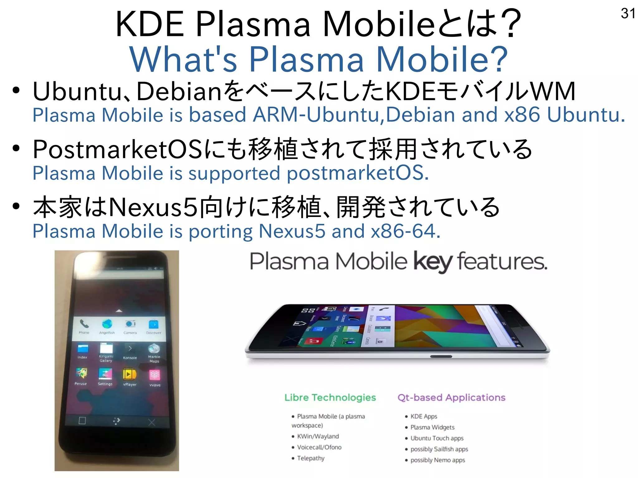 31
KDE Plasma Mobileとは？
What's Plasma Mobile?
●
Ubuntu、DebianをベースにしたKDEモバイルWM
Plasma Mobile is based ARM-Ubuntu,Debian and x86 Ubuntu.
●
PostmarketOSにも移植されて採用されている
Plasma Mobile is supported postmarketOS.
●
本家はNexus5向けに移植、開発されている
Plasma Mobile is porting Nexus5 and x86-64.　
 
