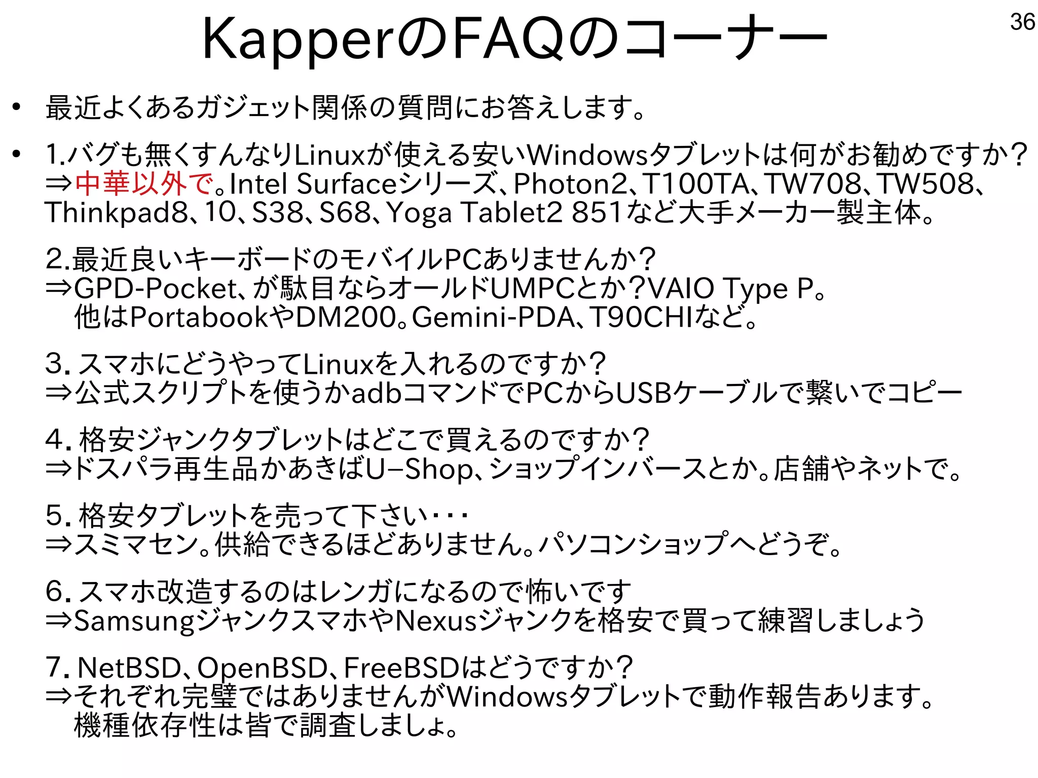 36
KapperのFAQのコーナー
●
最近よくあるガジェット関係の質問にお答えします。
●
１.バグも無くすんなりLinuxが使える安いWindowsタブレットは何がお勧めですか？
⇒中華以外で。Intel Surfaceシリーズ、Photon2、T100TA、TW708、TW508、
Thinkpad8、１０、S38、S68、Yoga Tablet2 851など大手メーカー製主体。
２.最近良いキーボードのモバイルPCありませんか？
⇒GPD-Pocket、が駄目ならオールドUMPCとか？VAIO Type P。
　他はPortabookやDM200。Gemini-PDA、T90CHIなど。
３．スマホにどうやってLinuxを入れるのですか？
⇒公式スクリプトを使うかadbコマンドでPCからUSBケーブルで繋いでコピー
４．格安ジャンクタブレットはどこで買えるのですか？
⇒ドスパラ再生品かあきばU−Shop、ショップインバースとか。店舗やネットで。
５．格安タブレットを売って下さい・・・
⇒スミマセン。供給できるほどありません。パソコンショップへどうぞ。
６．スマホ改造するのはレンガになるので怖いです
⇒SamsungジャンクスマホやNexusジャンクを格安で買って練習しましょう
７．NetBSD、OpenBSD、FreeBSDはどうですか？
⇒それぞれ完璧ではありませんがWindowsタブレットで動作報告あります。
　機種依存性は皆で調査しましょ。
 