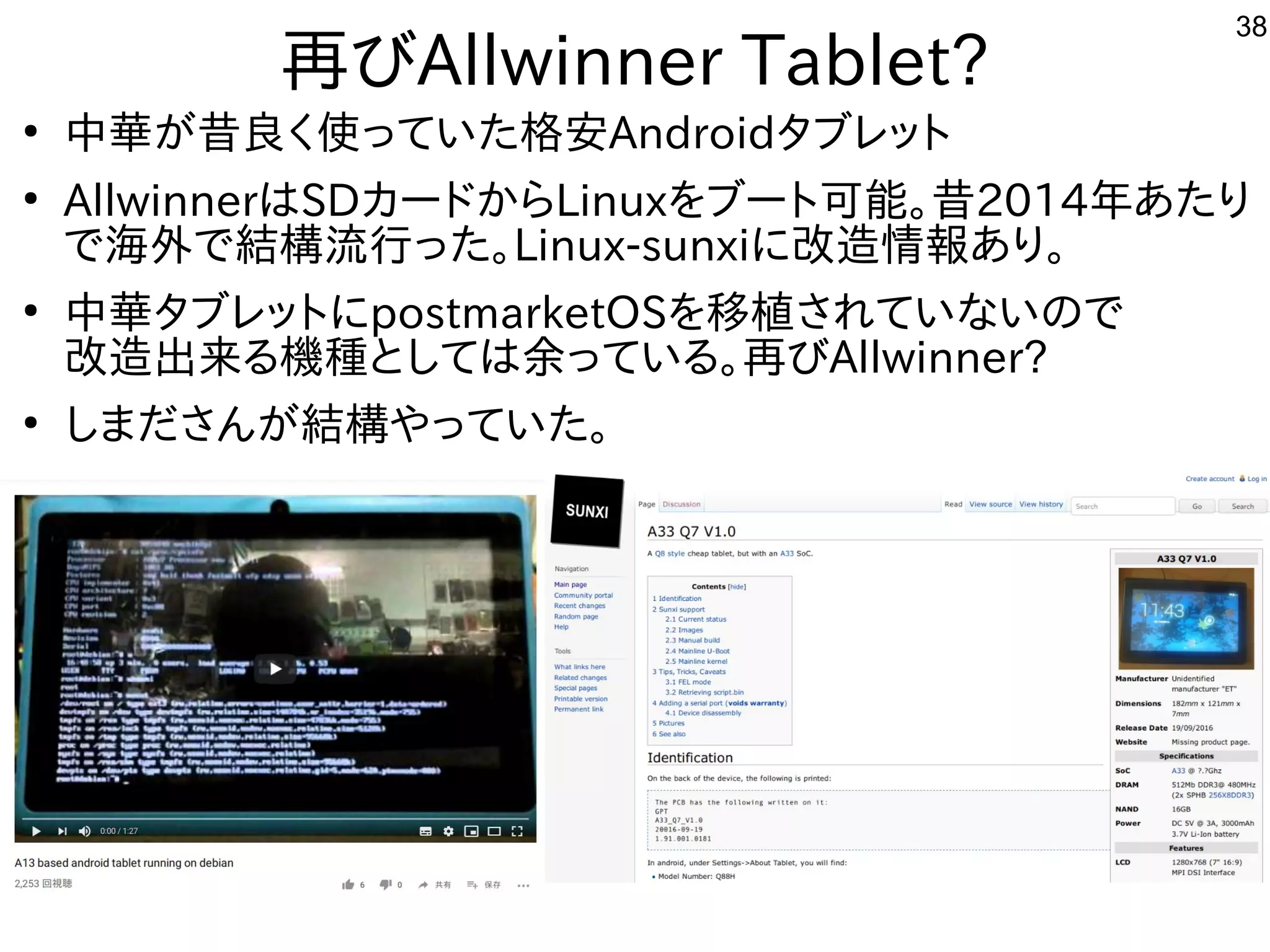 38
再びAllwinner Tablet?
●
中華が昔良く使っていた格安Androidタブレット
●
AllwinnerはSDカードからLinuxをブート可能。昔2014年あたり
で海外で結構流行った。Linux-sunxiに改造情報あり。
●
中華タブレットにpostmarketOSを移植されていないので
改造出来る機種としては余っている。再びAllwinner?
●
しまださんが結構やっていた。
 