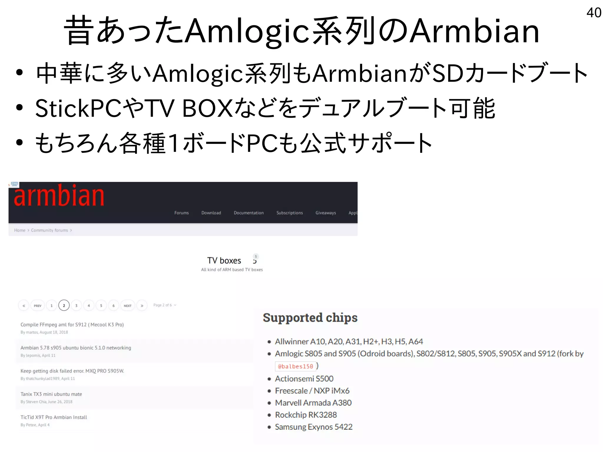 40
昔あったAmlogic系列のArmbian
●
中華に多いAmlogic系列もArmbianがSDカードブート
●
StickPCやTV BOXなどをデュアルブート可能
●
もちろん各種1ボードPCも公式サポート
 