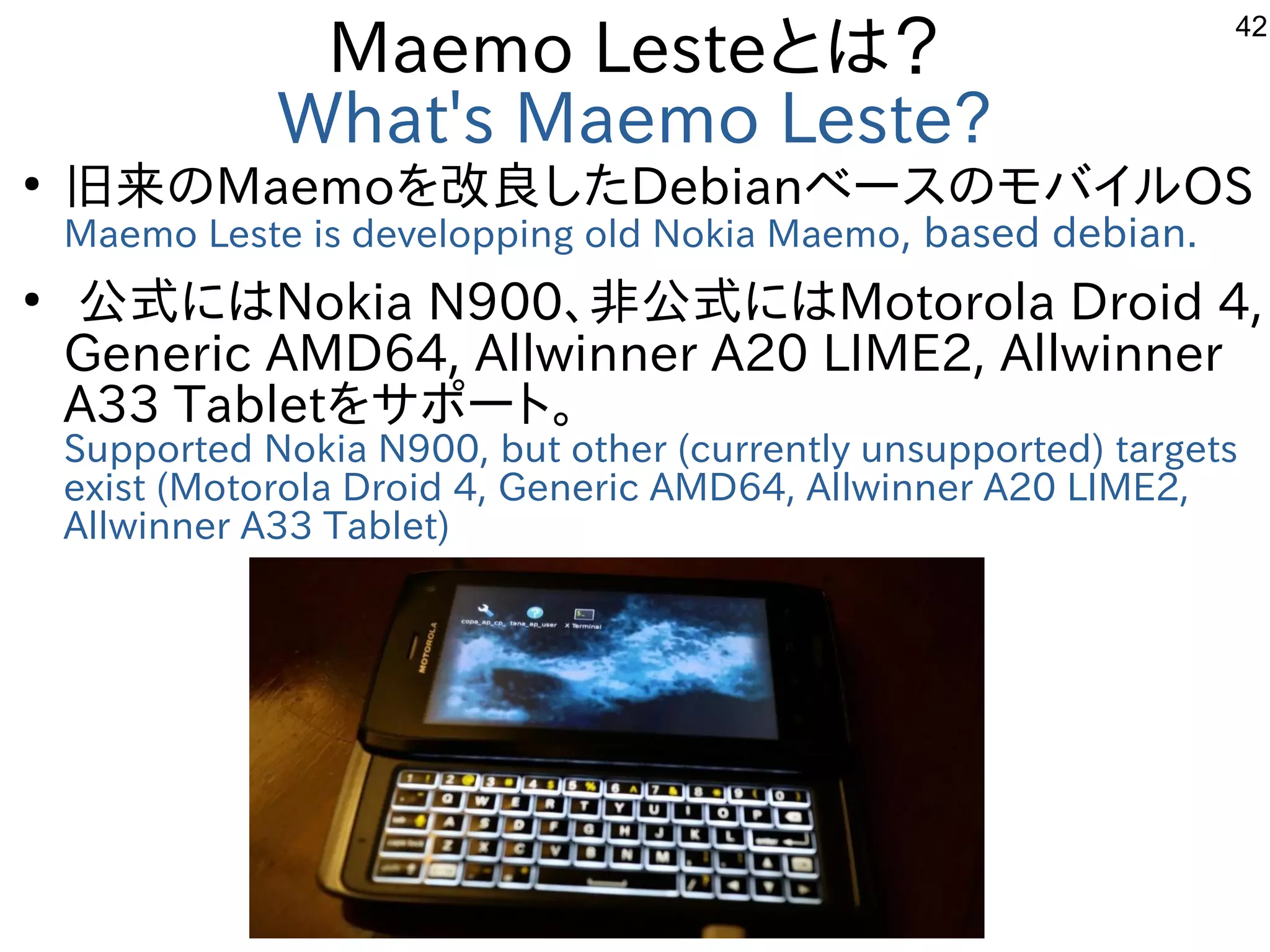 42
Maemo Lesteとは？
What's Maemo Leste?
●
旧来のMaemoを改良したDebianベースのモバイルOS
Maemo Leste is developping old Nokia Maemo, based debian.
●
公式にはNokia N900、非公式にはMotorola Droid 4,
Generic AMD64, Allwinner A20 LIME2, Allwinner
A33 Tabletをサポート。
Supported Nokia N900, but other (currently unsupported) targets
exist (Motorola Droid 4, Generic AMD64, Allwinner A20 LIME2,
Allwinner A33 Tablet)
 