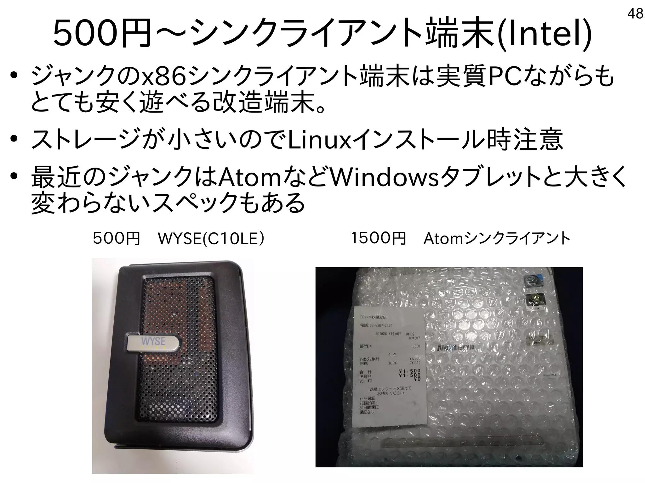 48
500円〜シンクライアント端末(Intel)
●
ジャンクのx86シンクライアント端末は実質PCながらも
とても安く遊べる改造端末。
●
ストレージが小さいのでLinuxインストール時注意
●
最近のジャンクはAtomなどWindowsタブレットと大きく
変わらないスペックもある
５００円　WYSE(C10LE） １５００円　Atomシンクライアント
 