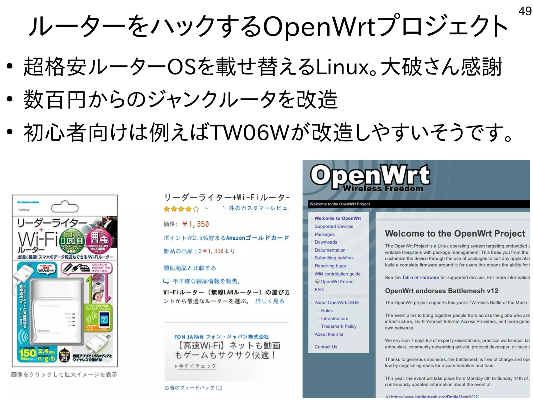 49
ルーターをハックするOpenWrtプロジェクト
●
超格安ルーターOSを載せ替えるLinux。大破さん感謝
●
数百円からのジャンクルータを改造
●
初心者向けは例えばTW06Wが改造しやすいそうです。
 