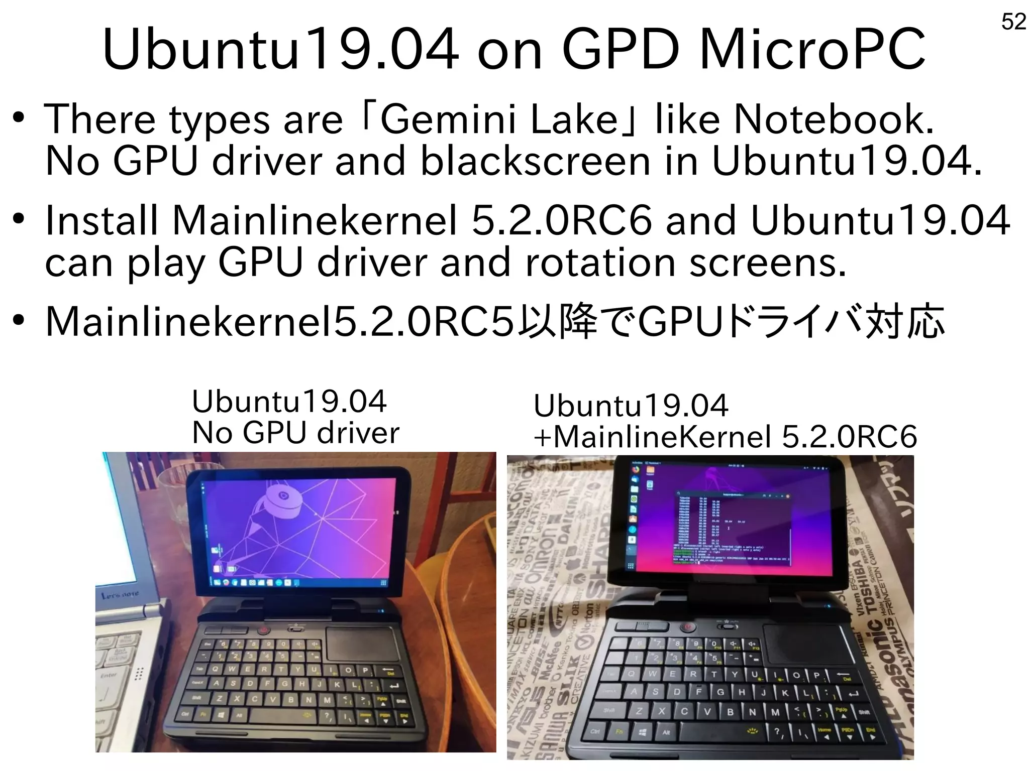 52
Ubuntu19.04 on GPD MicroPC
●
There types are 「Gemini Lake」 like Notebook.
No GPU driver and blackscreen in Ubuntu19.04.
●
Install Mainlinekernel 5.2.0RC6 and Ubuntu19.04
can play GPU driver and rotation screens.
●
Mainlinekernel5.2.0RC5以降でGPUドライバ対応
Ubuntu19.04
No GPU driver
Ubuntu19.04
+MainlineKernel 5.2.0RC6
 
