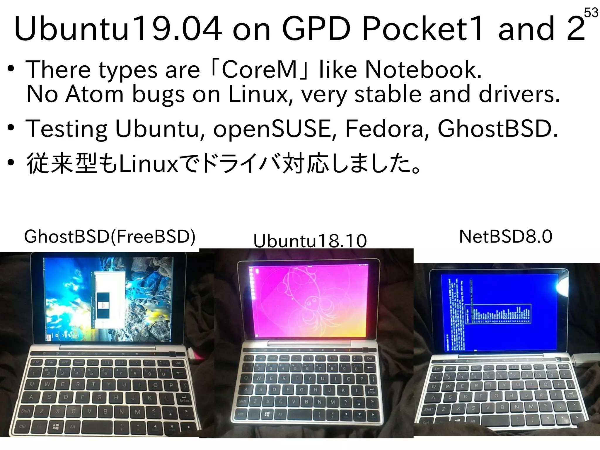 53
Ubuntu19.04 on GPD Pocket1 and 2
●
There types are 「CoreM」 like Notebook.
No Atom bugs on Linux, very stable and drivers.
●
Testing Ubuntu, openSUSE, Fedora, GhostBSD.
●
従来型もLinuxでドライバ対応しました。
GhostBSD(FreeBSD) Ubuntu18.10 NetBSD8.0
 
