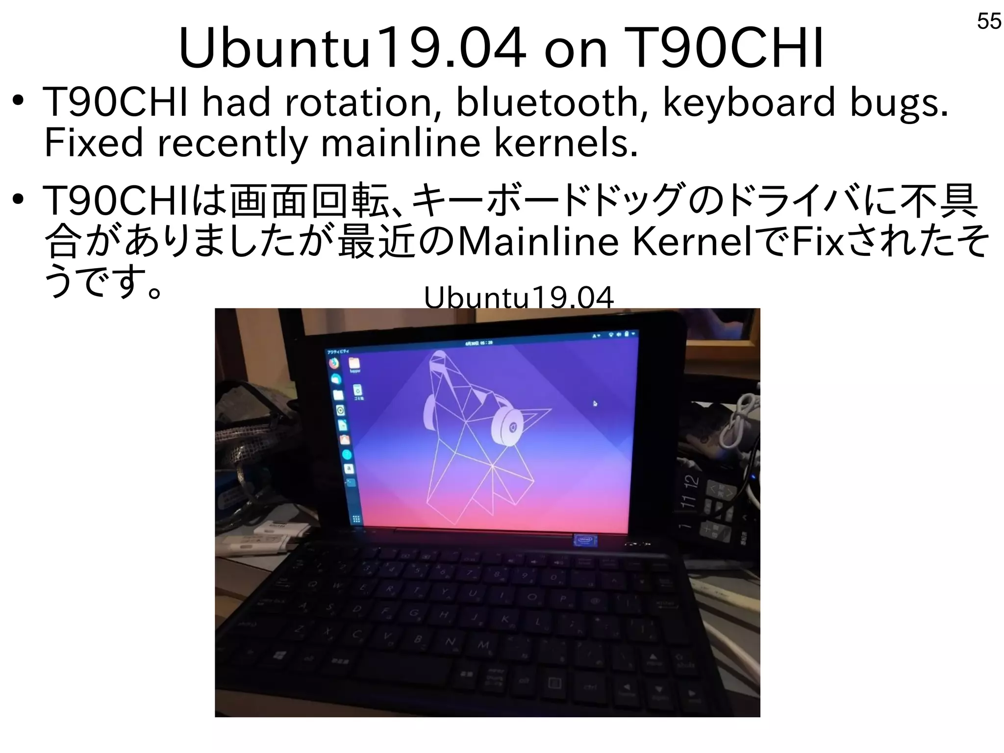 55
Ubuntu19.04 on T90CHI
●
T90CHI had rotation, bluetooth, keyboard bugs.
Fixed recently mainline kernels.
●
T90CHIは画面回転、キーボードドッグのドライバに不具
合がありましたが最近のMainline KernelでFixされたそ
うです。 Ubuntu19.04
 