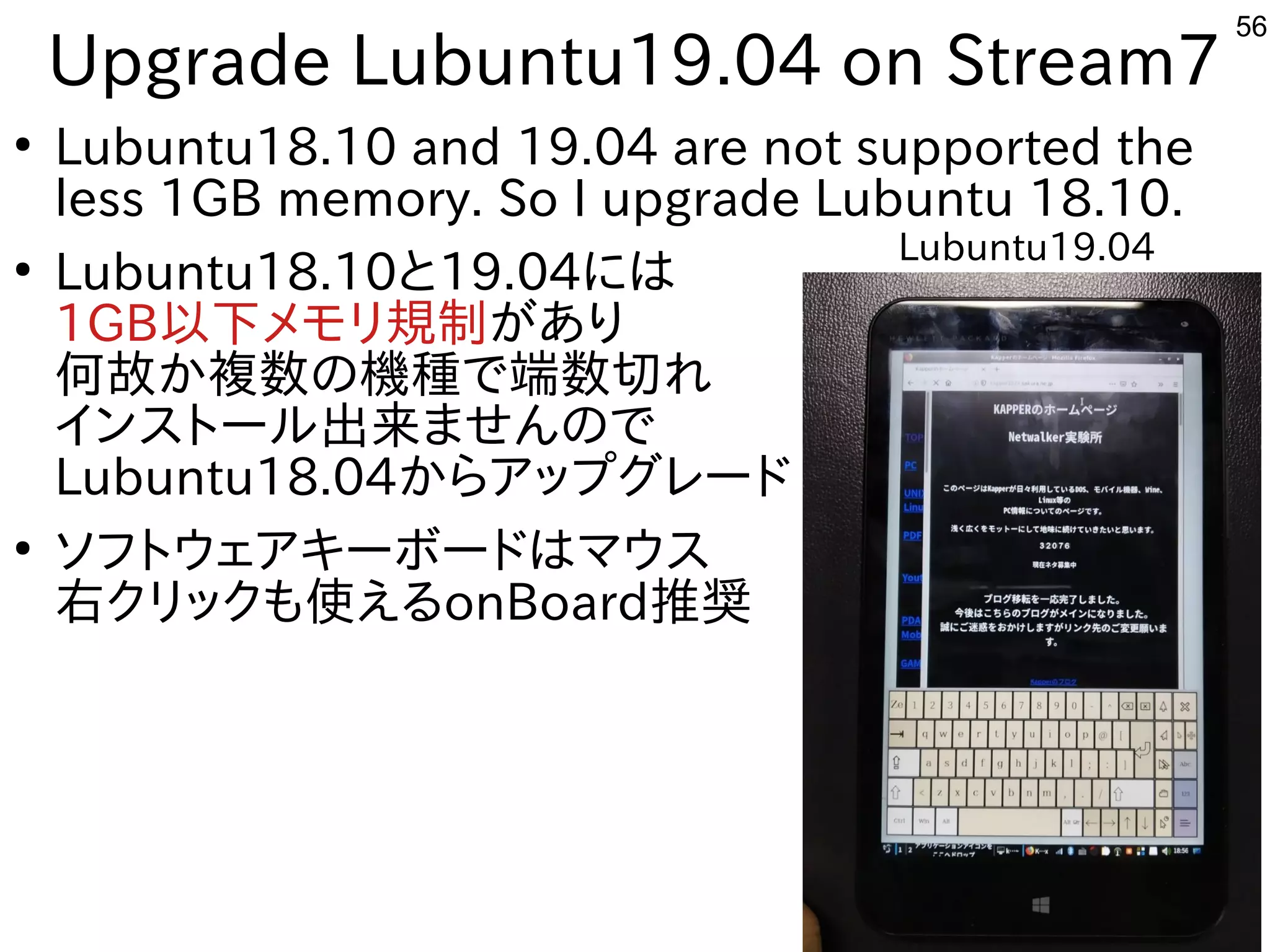 56
Upgrade Lubuntu19.04 on Stream7
●
Lubuntu18.10 and 19.04 are not supported the
less 1GB memory. So I upgrade Lubuntu 18.10.
●
Lubuntu18.10と19.04には
1GB以下メモリ規制があり
何故か複数の機種で端数切れ
インストール出来ませんので
Lubuntu18.04からアップグレード
●
ソフトウェアキーボードはマウス
右クリックも使えるonBoard推奨
Lubuntu19.04
 