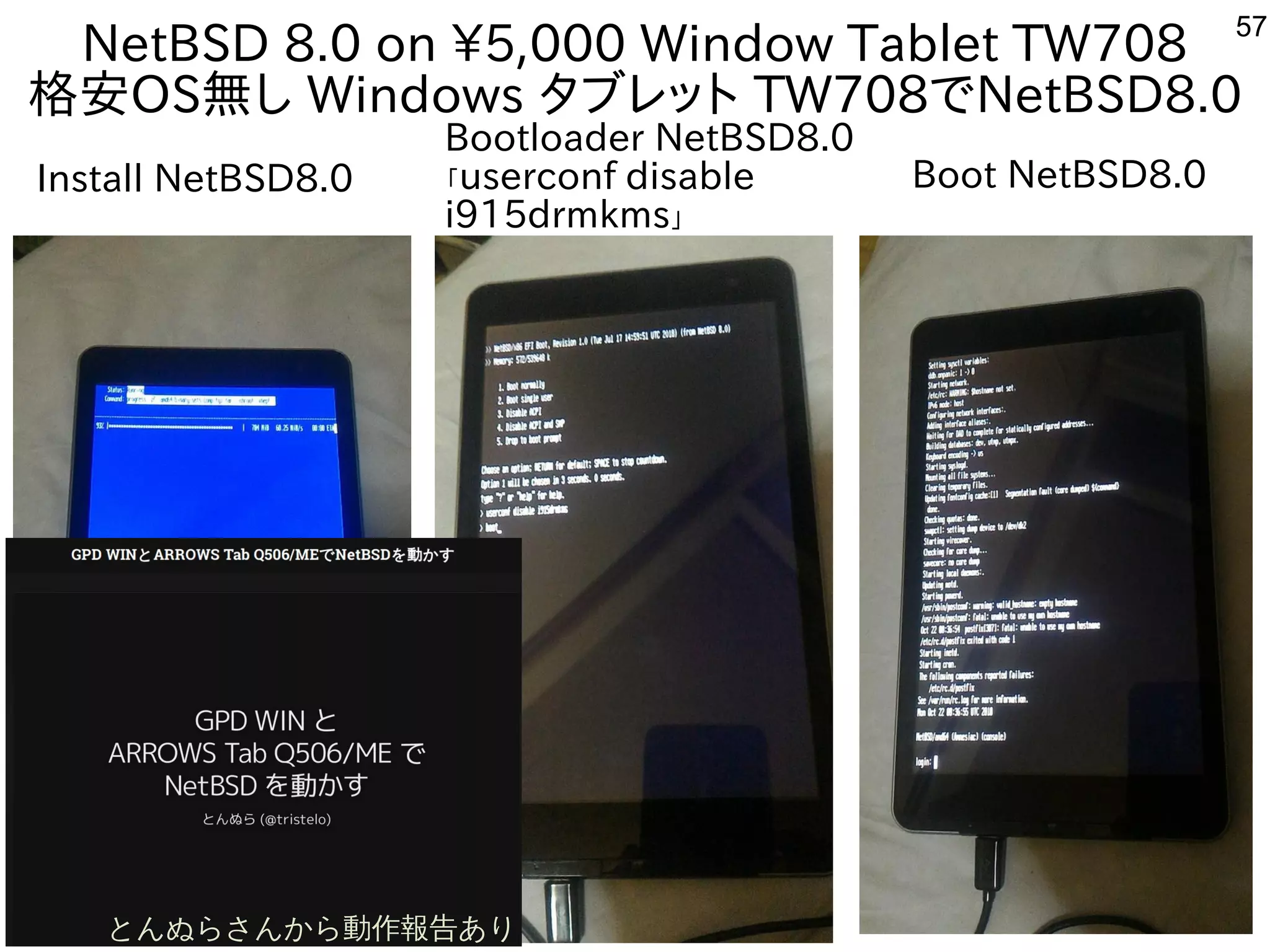 57
NetBSD 8.0 on 5,000 Window Tablet TW708
格安OS無し Windows タブレット TW708でNetBSD8.0
Install NetBSD8.0 Boot NetBSD8.0
Bootloader NetBSD8.0
「userconf disable
i915drmkms」
とんぬらさんから動作報告あり
 
