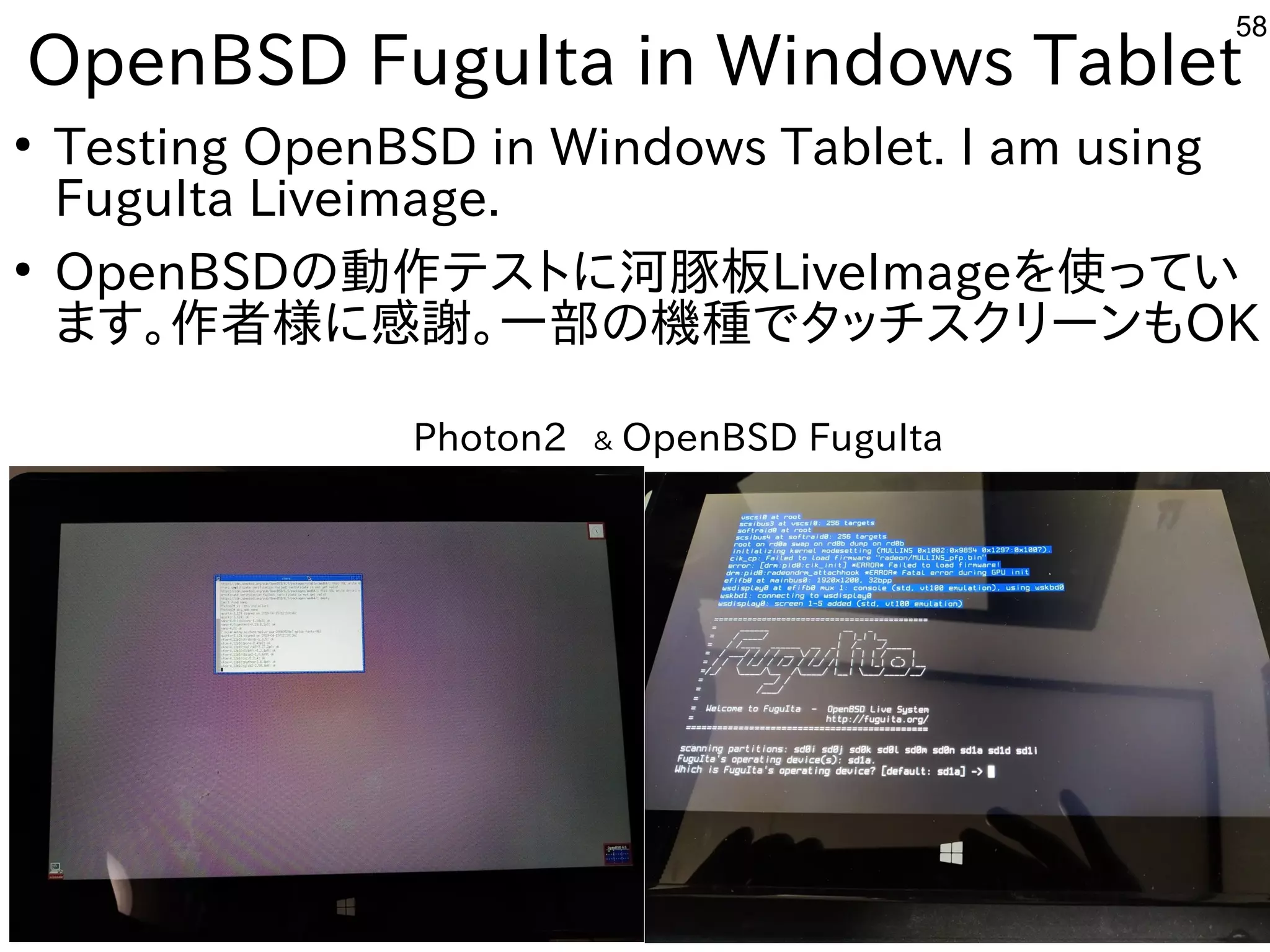 58
OpenBSD FuguIta in Windows Tablet
●
Testing OpenBSD in Windows Tablet. I am using
FuguIta Liveimage.
●
OpenBSDの動作テストに河豚板LiveImageを使ってい
ます。作者様に感謝。一部の機種でタッチスクリーンもOK
Photon2　＆ OpenBSD FuguIta
 