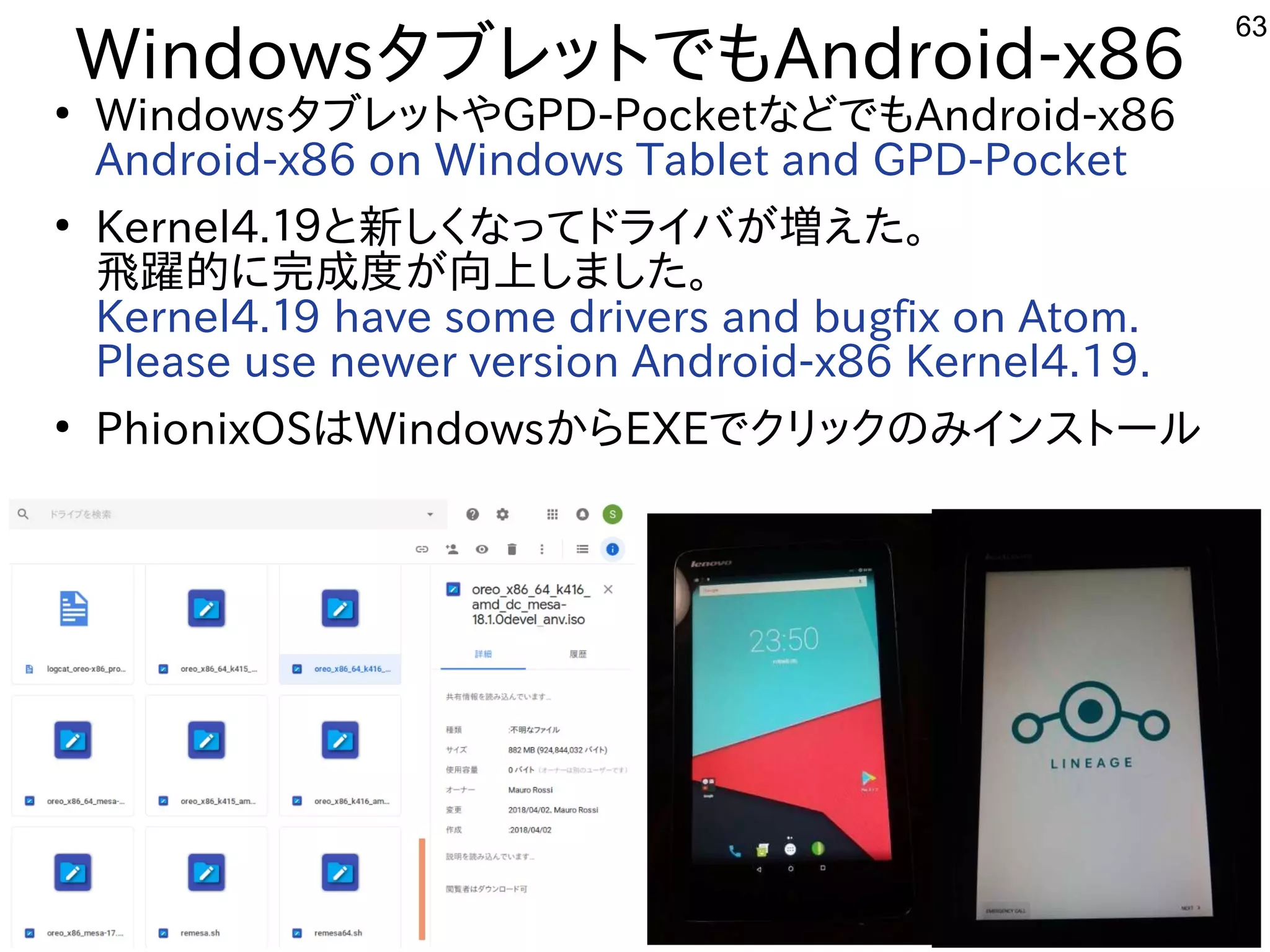 63
WindowsタブレットでもAndroid-x86
●
WindowsタブレットやGPD-PocketなどでもAndroid-x86
Android-x86 on Windows Tablet and GPD-Pocket
●
Kernel4.１９と新しくなってドライバが増えた。
飛躍的に完成度が向上しました。
Kernel4.１9 have some drivers and bugfix on Atom.
Please use newer version Android-x86 Kernel4.1９.
●
PhionixOSはWindowsからEXEでクリックのみインストール
 
