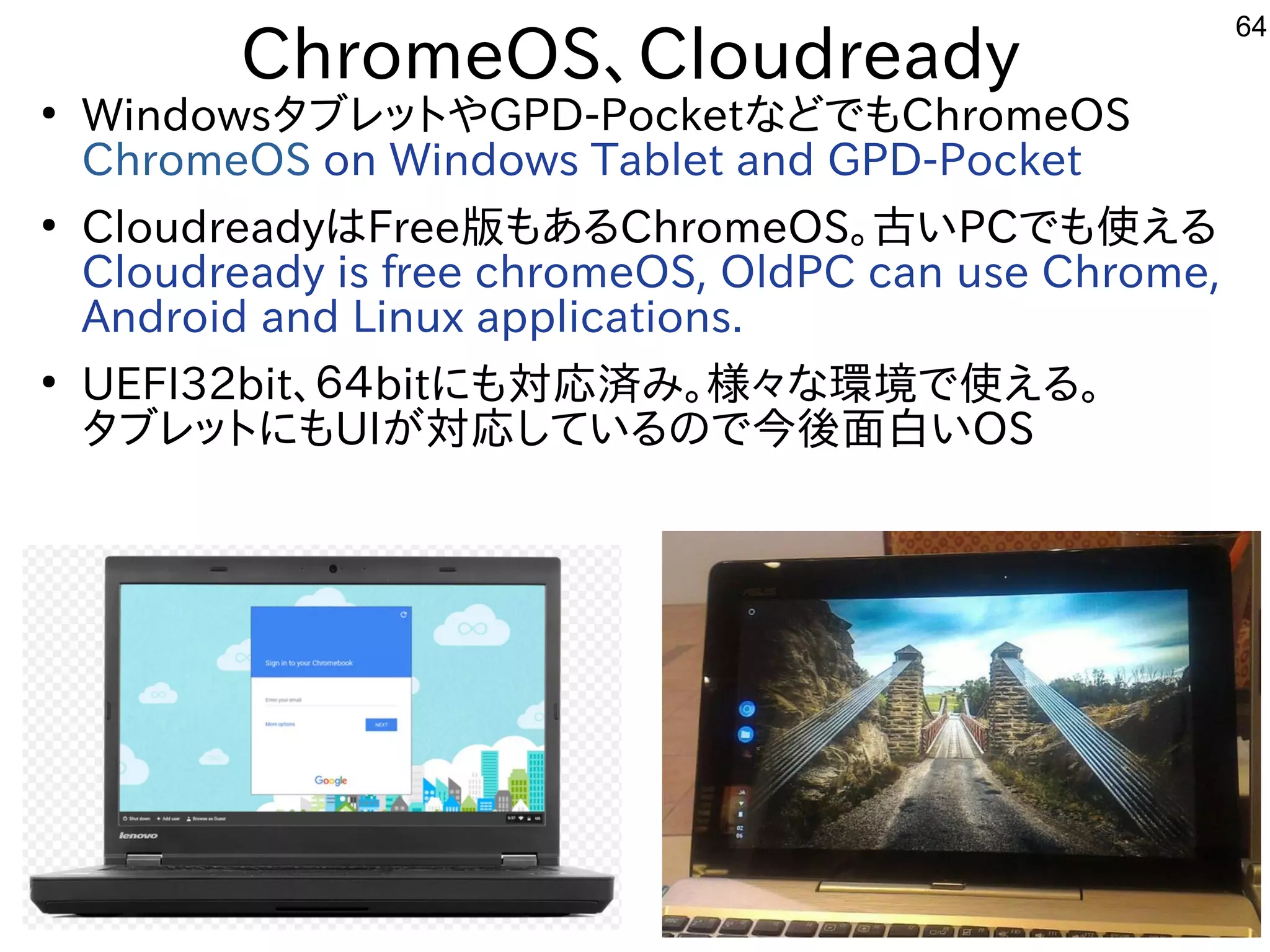 64
ChromeOS、Cloudready
●
WindowsタブレットやGPD-PocketなどでもChromeOS
ChromeOS on Windows Tablet and GPD-Pocket
●
CloudreadyはFree版もあるChromeOS。古いPCでも使える
Cloudready is free chromeOS, OldPC can use Chrome,
Android and Linux applications.
●
UEFI32bit、６４bitにも対応済み。様々な環境で使える。
タブレットにもUIが対応しているので今後面白いOS
 