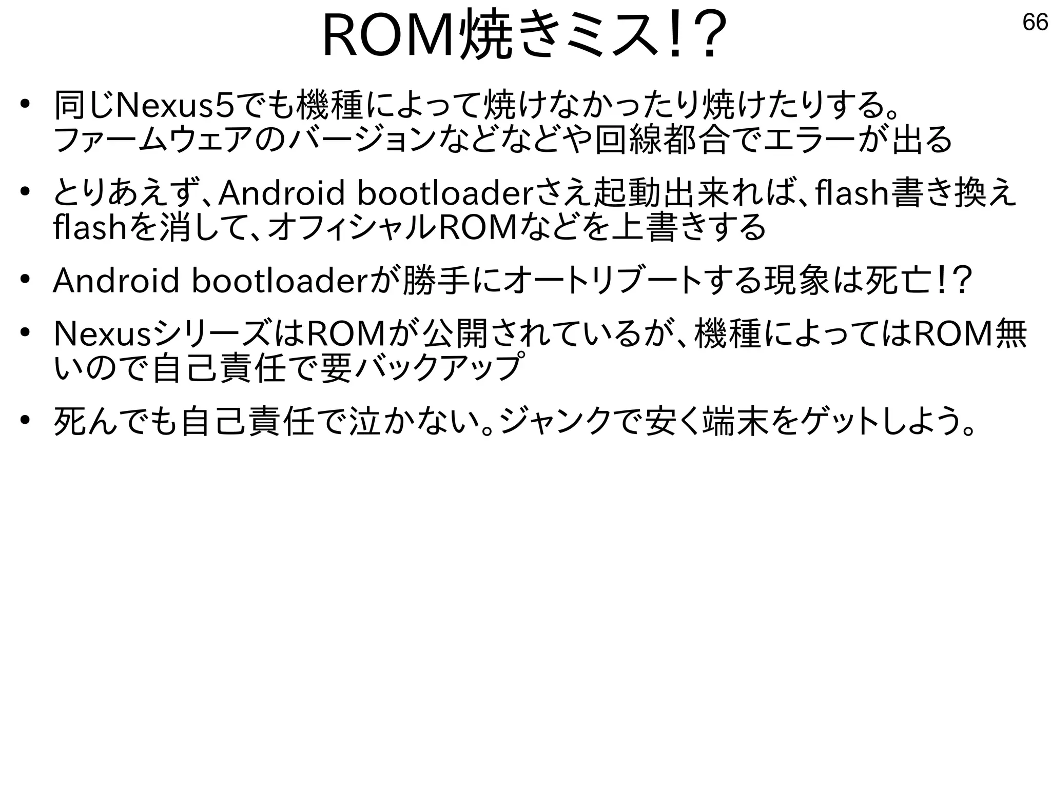 66
ROM焼きミス！？
●
同じNexus5でも機種によって焼けなかったり焼けたりする。
ファームウェアのバージョンなどなどや回線都合でエラーが出る
●
とりあえず、Android bootloaderさえ起動出来れば、flash書き換え
flashを消して、オフィシャルROMなどを上書きする
●
Android bootloaderが勝手にオートリブートする現象は死亡！？
●
NexusシリーズはROMが公開されているが、機種によってはROM無
いので自己責任で要バックアップ
●
死んでも自己責任で泣かない。ジャンクで安く端末をゲットしよう。
 