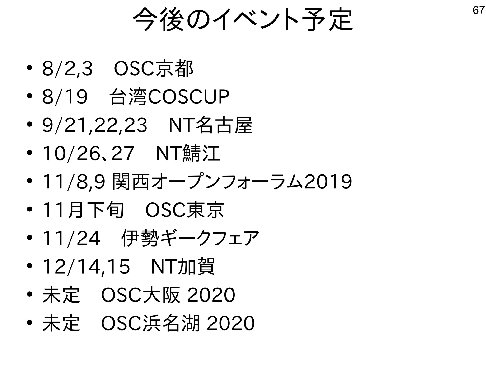 67
今後のイベント予定
●
8/2,3　OSC京都
●
8/19　台湾COSCUP
●
9/21,22,23　NT名古屋
●
10/26、27　NT鯖江
●
11/8,9 関西オープンフォーラム2019
●
11月下旬　OSC東京
●
11/24　伊勢ギークフェア
●
12/14,15　NT加賀
●
未定　OSC大阪 2020
●
未定　OSC浜名湖 2020
 