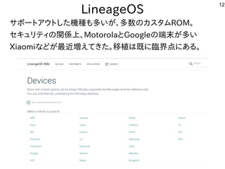 12
LineageOS
サポートアウトした機種も多いが、多数のカスタムROM。
セキュリティの関係上、MotorolaとGoogleの端末が多い
Xiaomiなどが最近増えてきた。移植は既に臨界点にある。
 