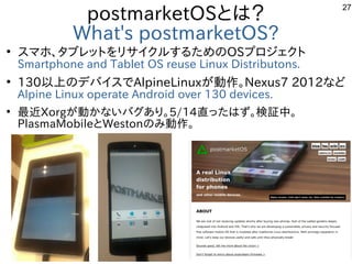 27
postmarketOSとは？
What's postmarketOS?
●
スマホ、タブレットをリサイクルするためのOSプロジェクト
Smartphone and Tablet OS reuse Linux Distributons.
...