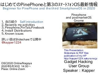 1
はじめてのPinePhoneと第3のｽﾏｰﾄﾌｫﾝOS最新情報
Beginner for PinePhone and the third SmartphoneOS in 2020
１、 自己紹介　Self introduction
２、Recently my activities
３、Pinephone,PinTab,Pinebook
４、Install Distributions
５、Known issues
詳しい話はSlideshareで公開中
@kapper1224
Gadget Hacking
User Group
Speaker：Kapper
OSC2020 Online/Nagoya
2020年5月30日 14:00〜
Place: Online Zoom
This Presentation:
Slideshare & PDF files
publication of my HP
http://kapper1224.sakura.ne.jp
Pinephone
and postmarketOS
Gnome
 