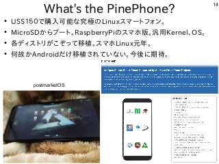 14
What's the PinePhone?
●
US$１５０で購入可能な究極のLinuxスマートフォン。
●
MicroSDからブート。RaspberryPiのスマホ版。汎用Kernel、OS。
●
各ディストリがこぞって移植。スマホLinux元年。
●
何故かAndroidだけ移植されていない。今後に期待。
postmarketOS
 
