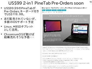 16
US$99 2-in1 PineTab Pre-Orders soon
●
US$99.99のPineTabが
Pre-Orders.キーボード付き
でUS$１１９．９８。
●
まだ販売されていないが、
多数のOSサポート予定
●
Linux、＊BSDタブレット
として活用。
●
ChromiumOSが動けば
結構売れそうな予感・・・
 