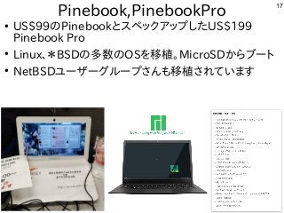17
Pinebook,PinebookPro
●
US$99のPinebookとスペックアップしたUS$199
Pinebook Pro
●
Linux、＊BSDの多数のOSを移植。MicroSDからブート
●
NetBSDユーザーグループさんも移植されています
 
