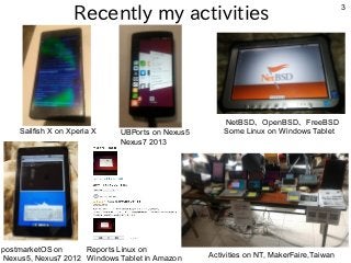 3
Recently my activities
Sailfish X on Xperia X
Reports Linux on
Windows Tablet in Amazon Activities on NT, MakerFaire,Taiwan
NetBSD、OpenBSD、FreeBSD
Some Linux on Windows Tablet
postmarketOS on
Nexus5, Nexus7 2012
UBPorts on Nexus5
Nexus7 2013
 