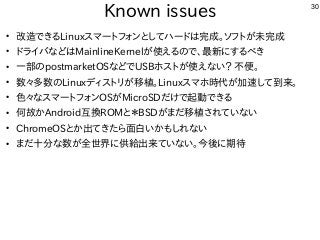 30
Known issues
●
改造できるLinuxスマートフォンとしてハードは完成。ソフトが未完成
●
ドライバなどはMainlineKernelが使えるので、最新にするべき
●
一部のpostmarketOSなどでUSBホストが使えない？ 不便。
●
数々多数のLinuxディストリが移植。Linuxスマホ時代が加速して到来。
●
色々なスマートフォンOSがMicroSDだけで起動できる
●
何故かAndroid互換ROMと＊BSDがまだ移植されていない
●
ChromeOSとか出てきたら面白いかもしれない
●
まだ十分な数が全世界に供給出来ていない。今後に期待
 