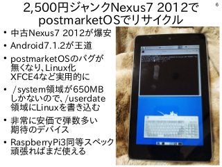 6
2,500円ジャンクNexus7 2012で
postmarketOSでリサイクル
●
中古Nexus7 2012が爆安
●
Android7.1.2が王道
●
postmarketOSのバグが
無くなり、Linux化
XFCE4など実用的に
●
/system領域が650MB
しかないので、/userdate
領域にLinuxを書き込む
●
非常に安価で弾数多い
期待のデバイス
●
RaspberryPi3同等スペック
頑張ればまだ使える
 