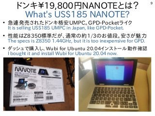 9
ドンキ￥19,800円NANOTEとは？
What's US$185 NANOTE?
●
急遽発売されたドンキ格安UMPC。GPD-Pocketライク
It is selling US$185 UMPC in Japan, like GPD-Pocket.
●
性能はZ8350標準だが、通常の約1/3のお値段。安さが魅力
The specs is Z8350 1.44GHz, but it is too inexpensive for GPD.
●
ダッシュで購入し、Wubi for Ubuntu 20.04インストール動作確認
I bought it and install Wubi for Ubuntu 20.04 now.　
 