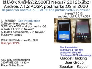 1はじめての超格安2,500円 Nexus7 2012改造と
Android7.1.2 AOSP、postmarketOS in 2020
Beginner for Android 7.1.2 AOSP and postmarketOS in Nexus7
１、 自己紹介　Self introduction
２、Recently my activities
３、What’s AOSP and postmarketOS
４、Install AOSP in Nexus7
5、Install postmarketOS in Nexus7
５、Known issues
詳しい話はSlideshareで公開中
@kapper1224
Gadget Hacking
User Group
Speaker：Kapper
OSC2020 Online/Nagoya
2020年5月30日 13:30〜
Place: Online Zoom
This Presentation:
Slideshare & PDF files
publication of my HP
http://kapper1224.sakura.ne.jp
Nexus7 ２０１２
and Android ７．１．２ AOSP
 