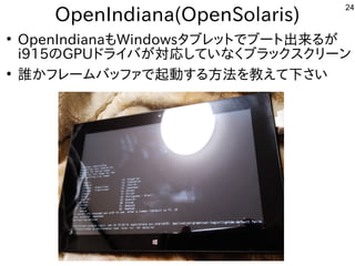 24
OpenIndiana(OpenSolaris)
●
OpenIndianaもWindowsタブレットでブート出来るが
i915のGPUドライバが対応していなくブラックスクリーン
●
誰かフレームバッファで起動する方法を教えて下さい
 