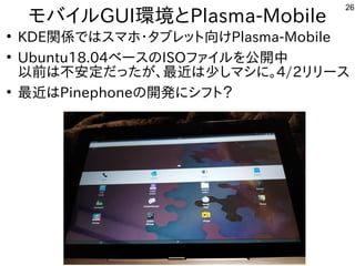 26
モバイルGUI環境とPlasma-Mobile
●
KDE関係ではスマホ・タブレット向けPlasma-Mobile
●
Ubuntu18.04ベースのISOファイルを公開中
以前は不安定だったが、最近は少しマシに。4/2リリース
●
最近...