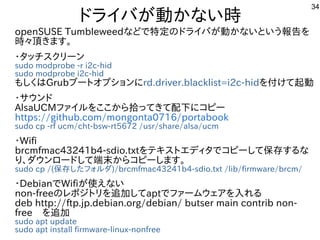 34
ドライバが動かない時
openSUSE Tumbleweedなどで特定のドライバが動かないという報告を
時々頂きます。
・タッチスクリーン
sudo modprobe -r i2c-hid
sudo modprobe i2c-hid
もし...