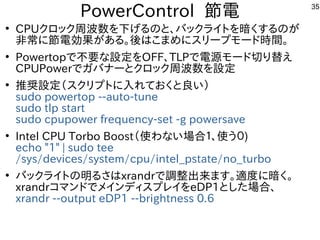 35
PowerControl 節電
●
CPUクロック周波数を下げるのと、バックライトを暗くするのが
非常に節電効果がある。後はこまめにスリープモード時間。
●
Powertopで不要な設定をOFF、TLPで電源モード切り替え
CPUPowe...