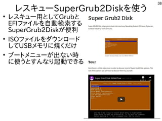38
レスキューSuperGrub2Diskを使う
●
レスキュー用としてGrubと
EFIファイルを自動検索する
SuperGrub2Diskが便利
●
ISOファイルをダウンロード
してUSBメモリに焼くだけ
●
ブートメニューが出ない時
...