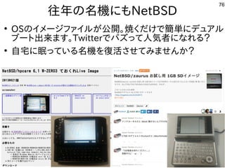 76
往年の名機にもNetBSD
●
OSのイメージファイルが公開。焼くだけで簡単にデュアル
ブート出来ます。Twitterでパズって人気者になれる？
●
自宅に眠っている名機を復活させてみませんか？
 