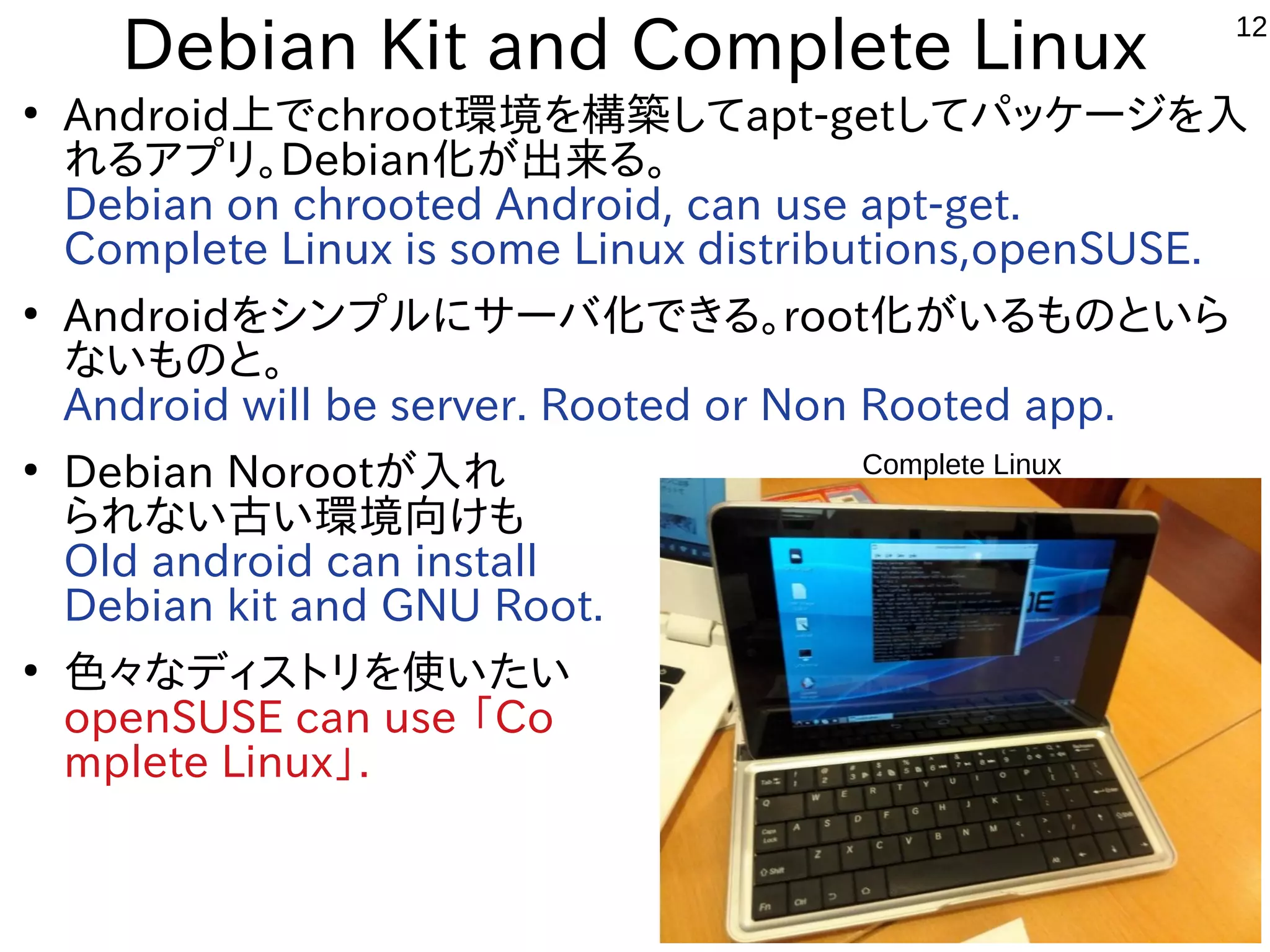 12
Debian Kit and Complete Linux
●
Android上でchroot環境を構築してapt-getしてパッケージを入
れるアプリ。Debian化が出来る。
Debian on chrooted Android, can use apt-get.
Complete Linux is some Linux distributions,openSUSE.
●
Androidをシンプルにサーバ化できる。root化がいるものといら
ないものと。
Android will be server. Rooted or Non Rooted app.
●
Debian Norootが入れ
られない古い環境向けも
Old android can install
Debian kit and GNU Root.
●
色々なディストリを使いたい
openSUSE can use 「Co
mplete Linux」.
Complete Linux
 