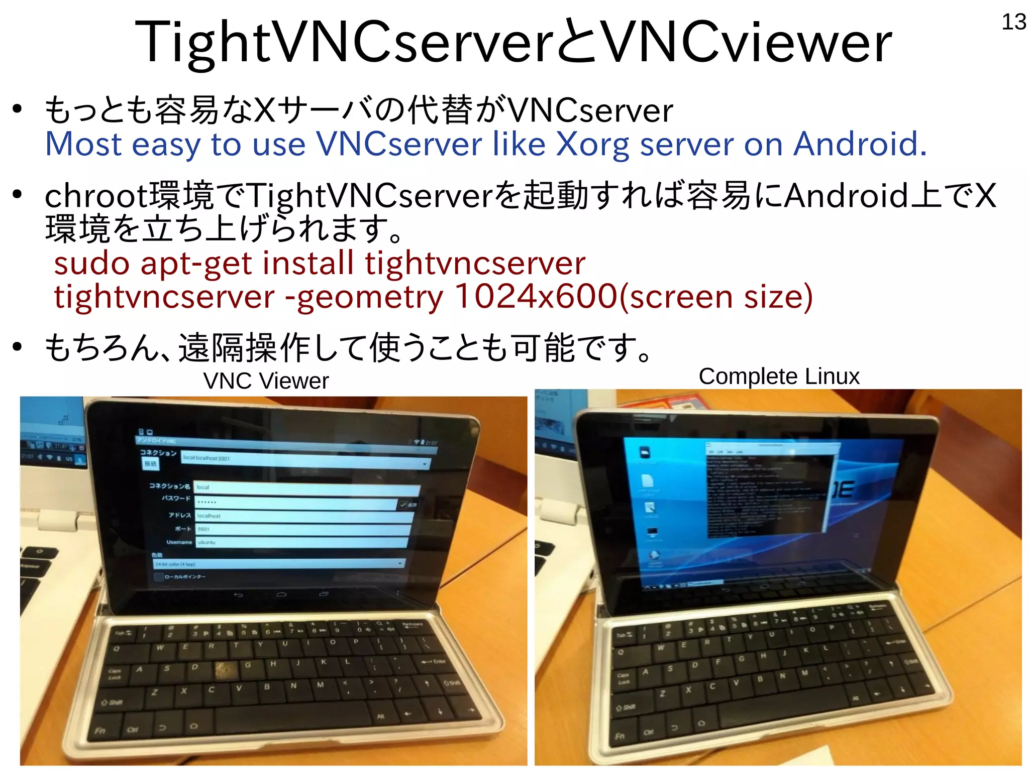 13
TightVNCserverとVNCviewer
●
もっとも容易なXサーバの代替がVNCserver
Most easy to use VNCserver like Xorg server on Android.
●
chroot環境でTightVNCserverを起動すれば容易にAndroid上でX
環境を立ち上げられます。
sudo apt-get install tightvncserver
tightvncserver -geometry 1024x600(screen size)
●
もちろん、遠隔操作して使うことも可能です。
Complete LinuxVNC Viewer
 