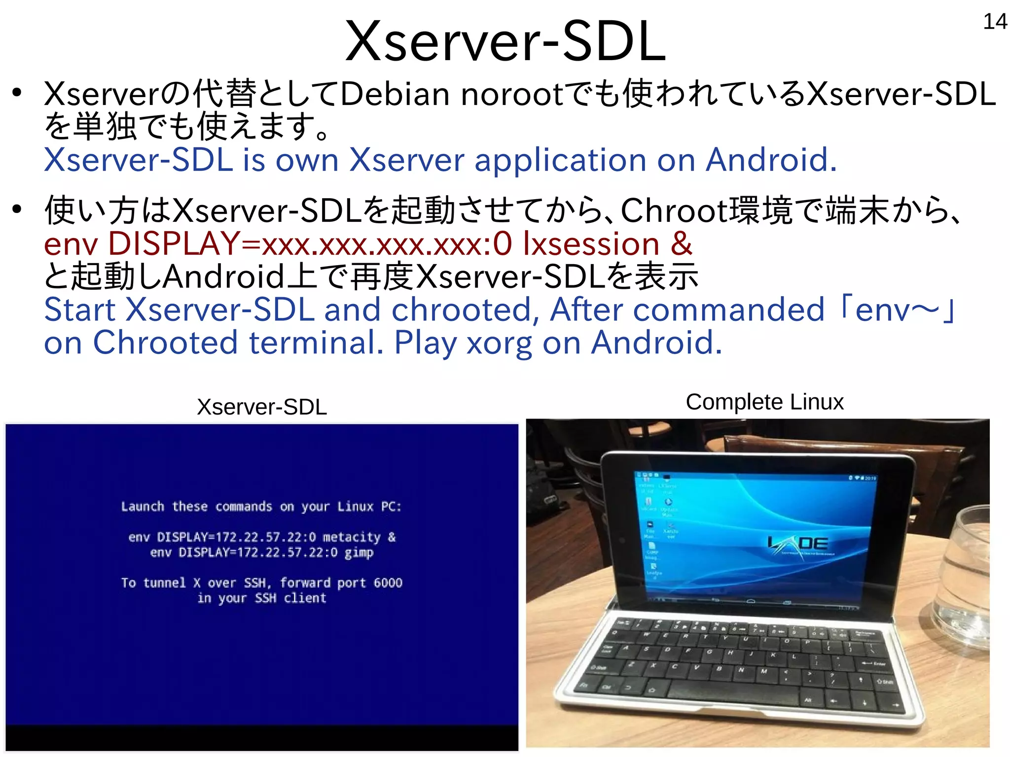 14
Xserver-SDL
●
Xserverの代替としてDebian norootでも使われているXserver-SDL
を単独でも使えます。
Xserver-SDL is own Xserver application on Android.
●
使い方はXserver-SDLを起動させてから、Chroot環境で端末から、
env DISPLAY=xxx.xxx.xxx.xxx:0 lxsession &
と起動しAndroid上で再度Xserver-SDLを表示
Start Xserver-SDL and chrooted, After commanded 「env〜」
on Chrooted terminal. Play xorg on Android.　
Complete LinuxXserver-SDL
 