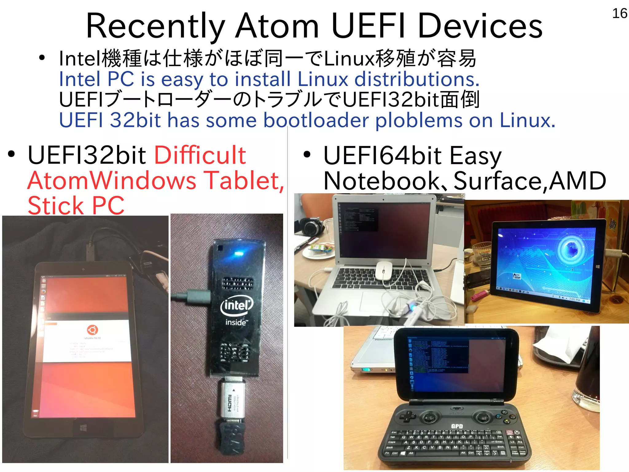 16
Recently Atom UEFI Devices
●
Intel機種は仕様がほぼ同一でLinux移殖が容易
Intel PC is easy to install Linux distributions.
UEFIブートローダーのトラブルでUEFI32bit面倒
UEFI 32bit has some bootloader ploblems on Linux.
●
UEFI32bit Difficult
AtomWindows Tablet,
Stick PC
●
UEFI64bit Easy
Notebook、Surface,AMD
 