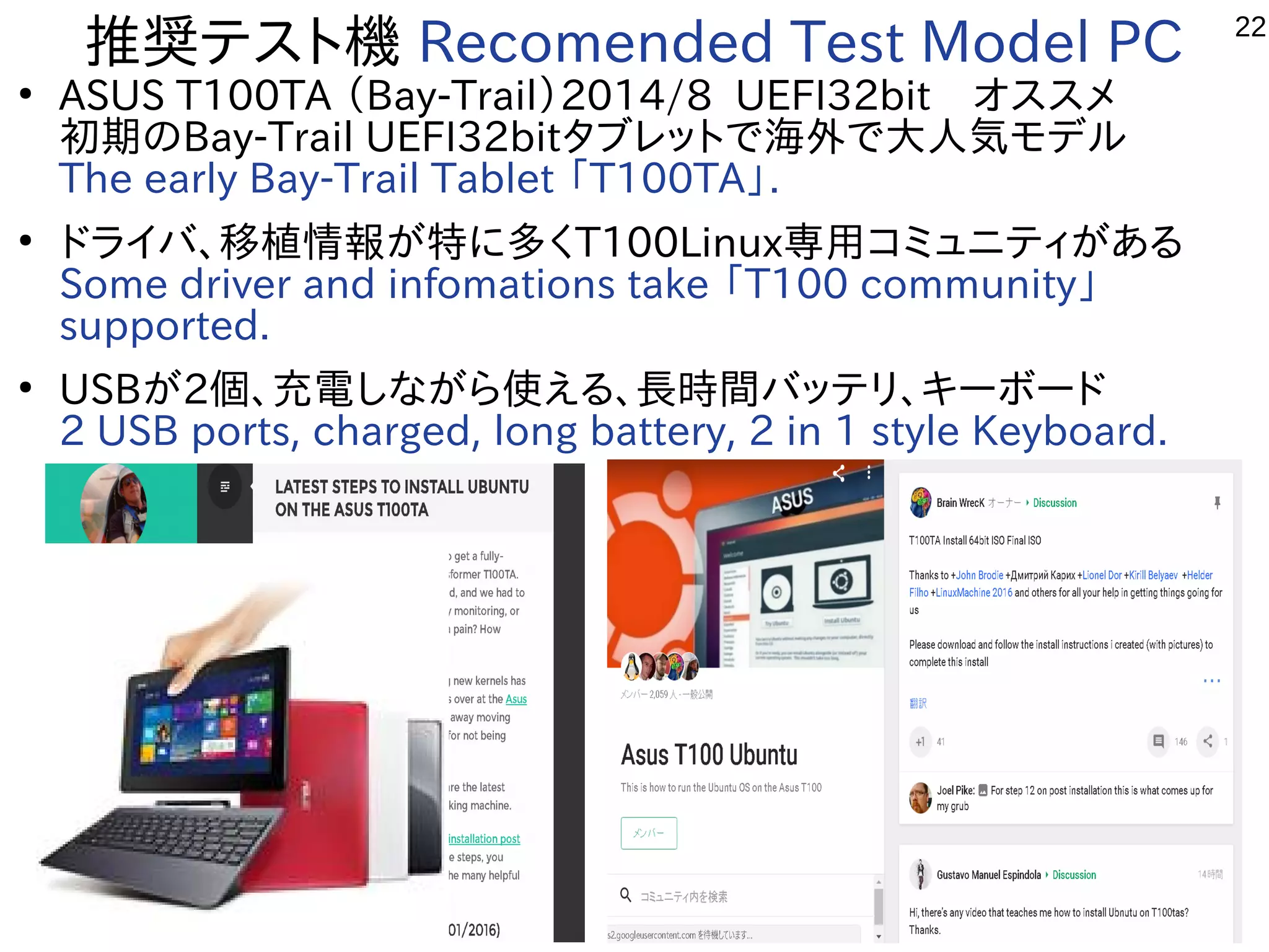22
推奨テスト機 Recomended Test Model PC
●
ASUS T100TA （Bay-Trail）2014/8 UEFI32bit　オススメ
初期のBay-Trail UEFI32bitタブレットで海外で大人気モデル
The early Bay-Trail Tablet 「T100TA」.
●
ドライバ、移植情報が特に多くT100Linux専用コミュニティがある
Some driver and infomations take 「T100 community」
supported.
●
USBが2個、充電しながら使える、長時間バッテリ、キーボード
2 USB ports, charged, long battery, 2 in 1 style Keyboard.
 