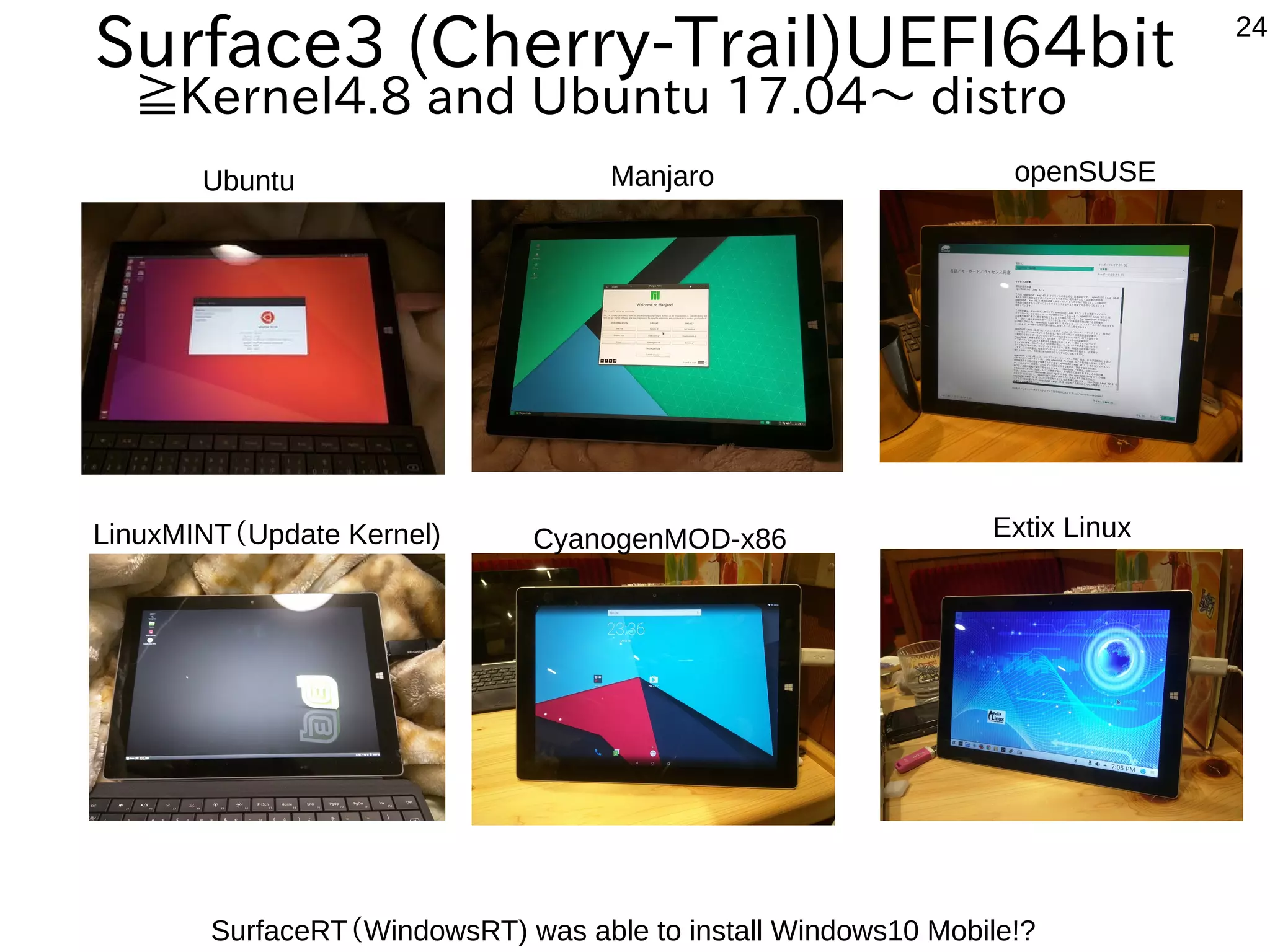 24
Manjaro openSUSE
CyanogenMOD-x86 Extix Linux
Surface3 (Cherry-Trail)UEFI64bit
≧Kernel4.8 and Ubuntu 17.04〜 distro
SurfaceRT（WindowsRT) was able to install Windows10 Mobile!?
Ubuntu
LinuxMINT（Update Kernel)
 