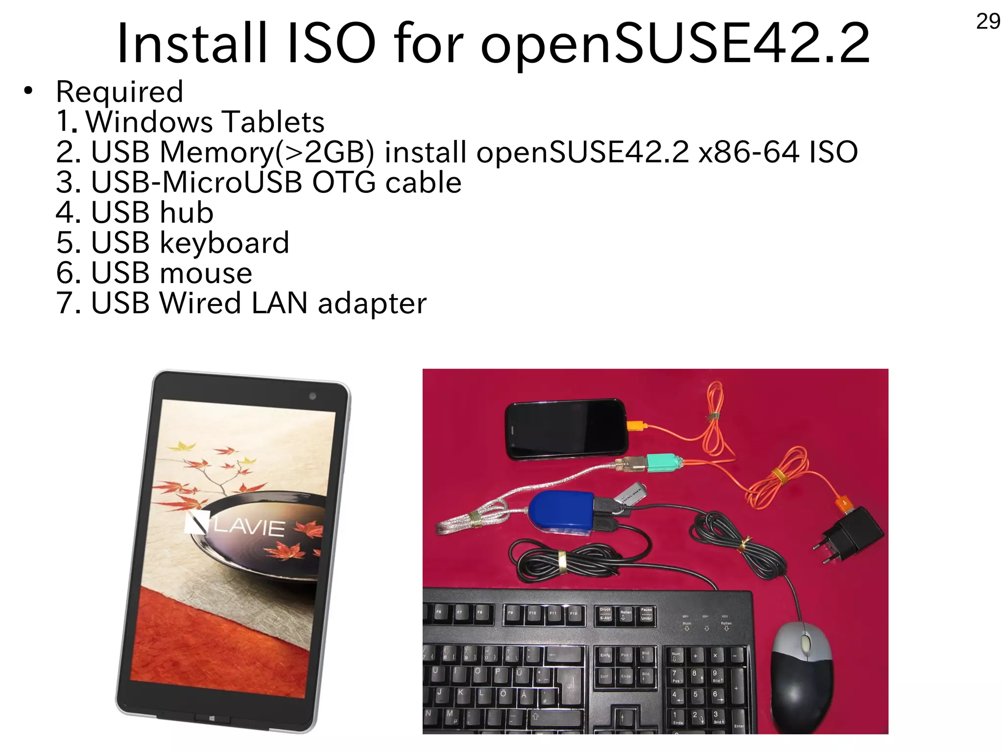 29
Install ISO for openSUSE42.2
●
Required
１．Windows Tablets
2. USB Memory(>2GB) install openSUSE42.2 x86-64 ISO
3. USB-MicroUSB OTG cable
4. USB hub
5. USB keyboard
6. USB mouse
7. USB Wired LAN adapter
 