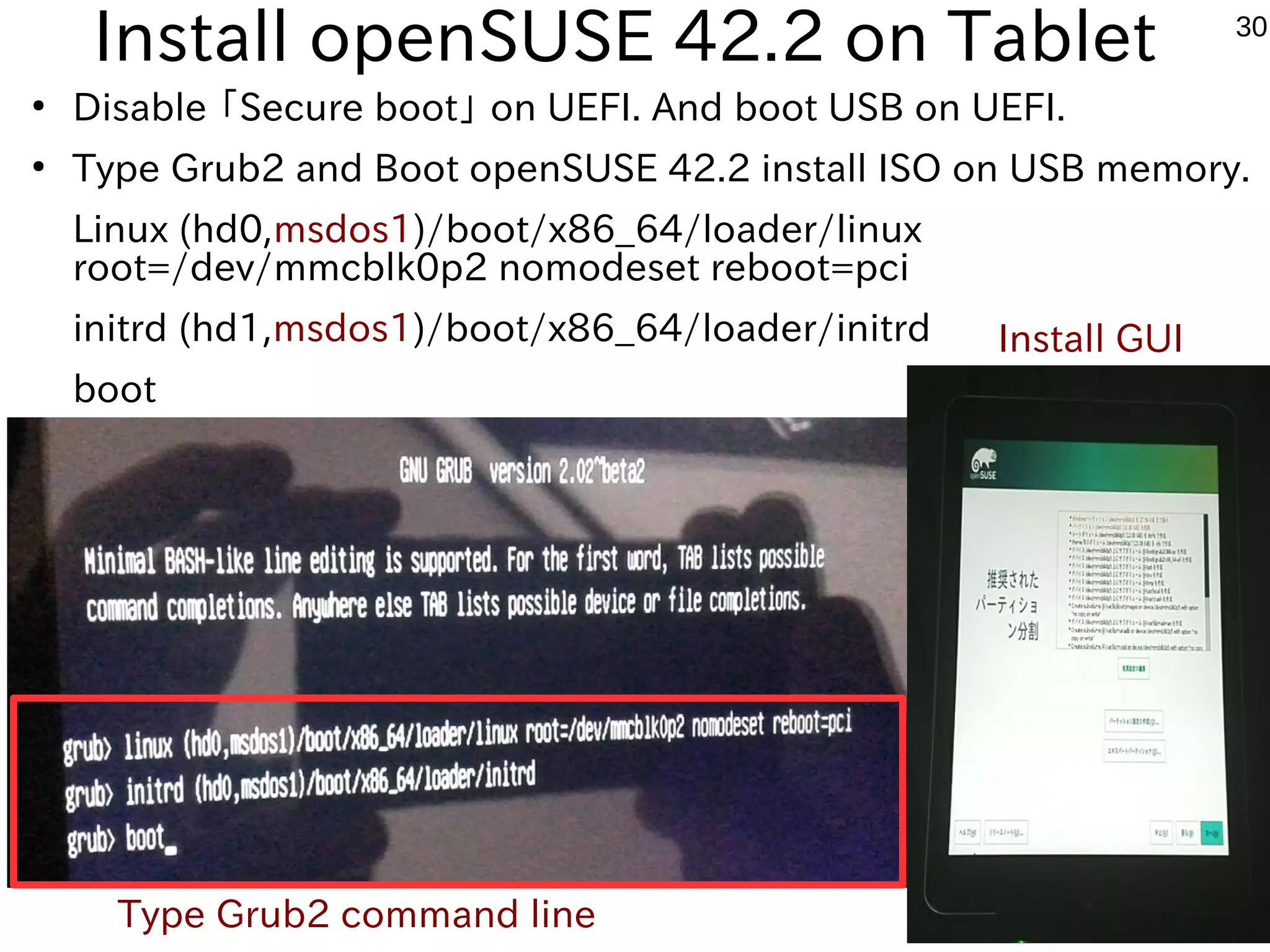 30
Install openSUSE 42.2 on Tablet
●
Disable 「Secure boot」 on UEFI. And boot USB on UEFI.
●
Type Grub2 and Boot openSUSE 42.2 install ISO on USB memory.
Linux (hd0,msdos1)/boot/x86_64/loader/linux
root=/dev/mmcblk0p2 nomodeset reboot=pci
initrd (hd1,msdos1)/boot/x86_64/loader/initrd
boot
Type Grub2 command line
Install GUI
 