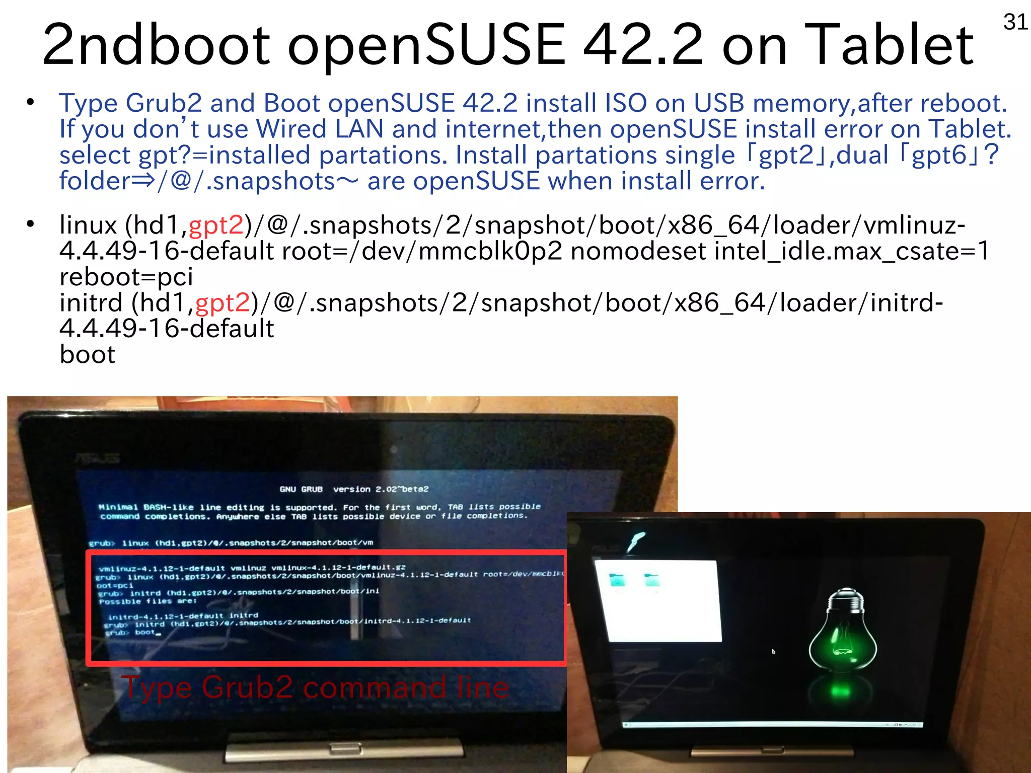 31
2ndboot openSUSE 42.2 on Tablet
●
Type Grub2 and Boot openSUSE 42.2 install ISO on USB memory,after reboot.
If you don’t use Wired LAN and internet,then openSUSE install error on Tablet.
select gpt?=installed partations. Install partations single 「gpt2」,dual 「gpt6」？
folder⇒/@/.snapshots〜 are openSUSE when install error.
●
linux (hd1,gpt2)/@/.snapshots/2/snapshot/boot/x86_64/loader/vmlinuz-
4.4.49-16-default root=/dev/mmcblk0p2 nomodeset intel_idle.max_csate=1
reboot=pci
initrd (hd1,gpt2)/@/.snapshots/2/snapshot/boot/x86_64/loader/initrd-
4.4.49-16-default
boot
Type Grub2 command line
 