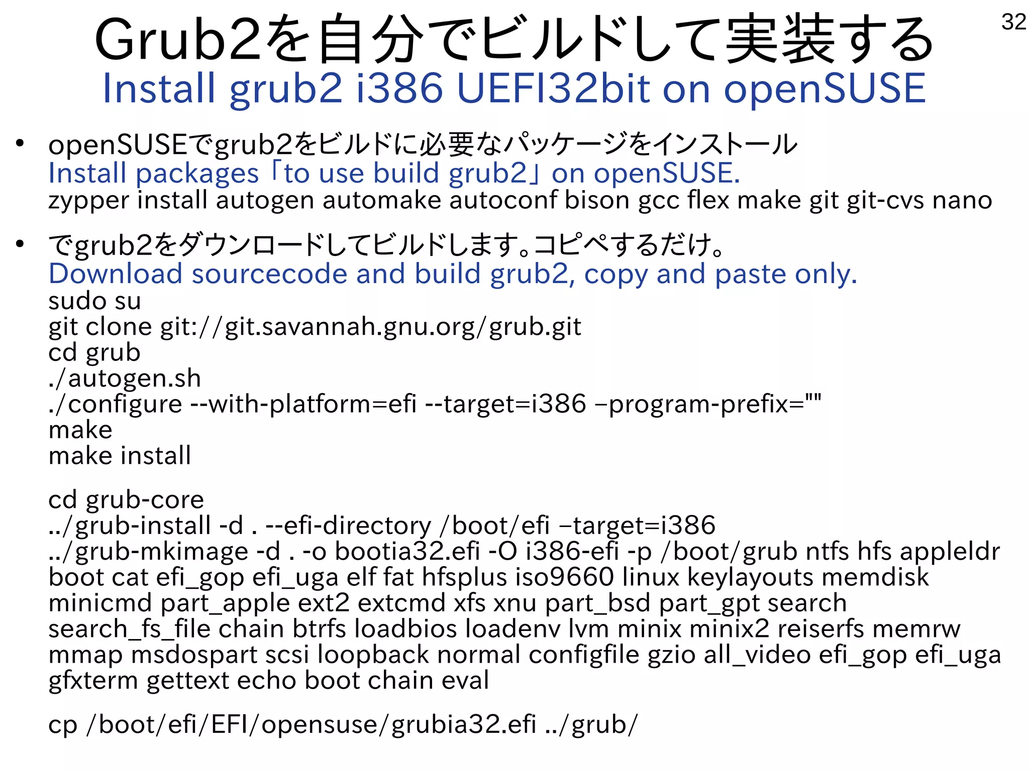 32
Grub2を自分でビルドして実装する
Install grub2 i386 UEFI32bit on openSUSE
●
openSUSEでgrub2をビルドに必要なパッケージをインストール
Install packages 「to use build grub2」 on openSUSE.
zypper install autogen automake autoconf bison gcc flex make git git-cvs nano
●
でgrub2をダウンロードしてビルドします。コピペするだけ。
Download sourcecode and build grub2, copy and paste only.
sudo su
git clone git://git.savannah.gnu.org/grub.git
cd grub
./autogen.sh
./configure --with-platform=efi --target=i386 –program-prefix=""
make
make install
cd grub-core
../grub-install -d . --efi-directory /boot/efi –target=i386
../grub-mkimage -d . -o bootia32.efi -O i386-efi -p /boot/grub ntfs hfs appleldr
boot cat efi_gop efi_uga elf fat hfsplus iso9660 linux keylayouts memdisk
minicmd part_apple ext2 extcmd xfs xnu part_bsd part_gpt search
search_fs_file chain btrfs loadbios loadenv lvm minix minix2 reiserfs memrw
mmap msdospart scsi loopback normal configfile gzio all_video efi_gop efi_uga
gfxterm gettext echo boot chain eval
cp /boot/efi/EFI/opensuse/grubia32.efi ../grub/
 
