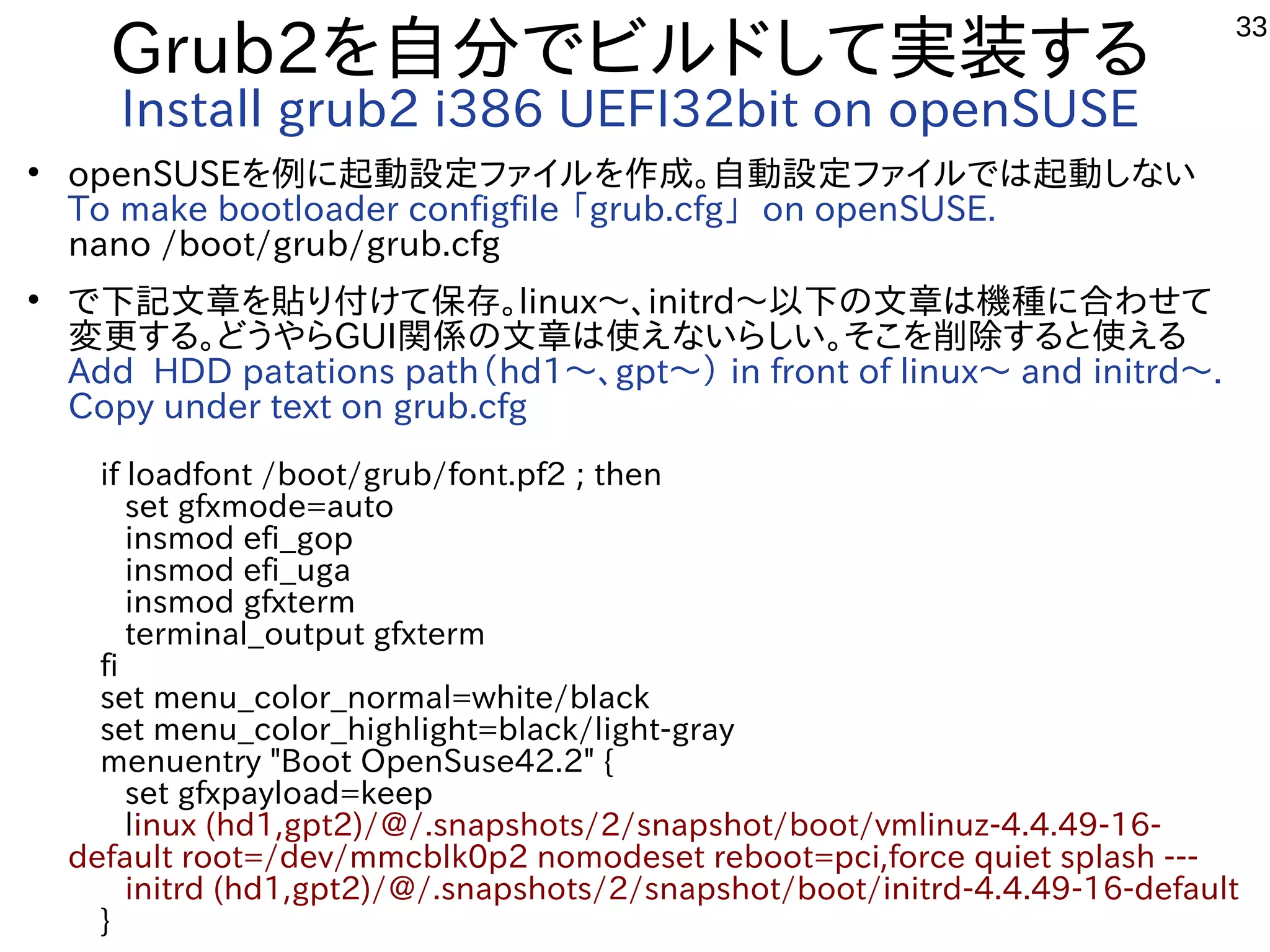 33
Grub2を自分でビルドして実装する
Install grub2 i386 UEFI32bit on openSUSE
●
openSUSEを例に起動設定ファイルを作成。自動設定ファイルでは起動しない
To make bootloader configfile 「grub.cfg」 on openSUSE.
nano /boot/grub/grub.cfg
●
で下記文章を貼り付けて保存。linux〜、initrd〜以下の文章は機種に合わせて
変更する。どうやらGUI関係の文章は使えないらしい。そこを削除すると使える
Add HDD patations path（hd1〜、gpt〜） in front of linux〜 and initrd〜.
Copy under text on grub.cfg
　if loadfont /boot/grub/font.pf2 ; then
　 set gfxmode=auto
　 insmod efi_gop
　 insmod efi_uga
　 insmod gfxterm
　 terminal_output gfxterm
　fi
　set menu_color_normal=white/black
　set menu_color_highlight=black/light-gray
　menuentry "Boot OpenSuse42.2" {
　 set gfxpayload=keep
　 linux (hd1,gpt2)/@/.snapshots/2/snapshot/boot/vmlinuz-4.4.49-16-
default root=/dev/mmcblk0p2 nomodeset reboot=pci,force quiet splash ---
　 initrd (hd1,gpt2)/@/.snapshots/2/snapshot/boot/initrd-4.4.49-16-default
　}
 