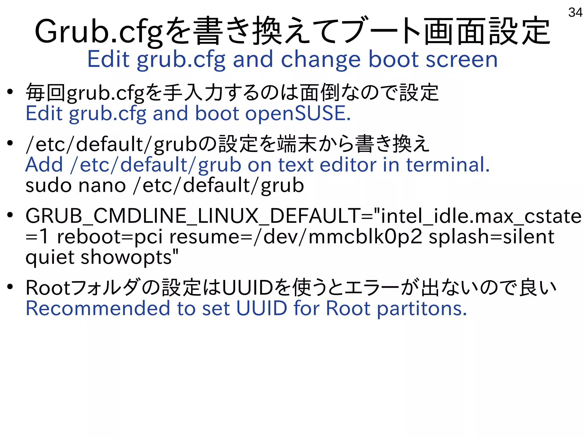34
Grub.cfgを書き換えてブート画面設定
Edit grub.cfg and change boot screen
●
毎回grub.cfgを手入力するのは面倒なので設定
Edit grub.cfg and boot openSUSE.
●
/etc/default/grubの設定を端末から書き換え
Add /etc/default/grub on text editor in terminal.
sudo nano /etc/default/grub
●
GRUB_CMDLINE_LINUX_DEFAULT="intel_idle.max_cstate
=1 reboot=pci resume=/dev/mmcblk0p2 splash=silent
quiet showopts"
●
Rootフォルダの設定はUUIDを使うとエラーが出ないので良い
Recommended to set UUID for Root partitons.
 
